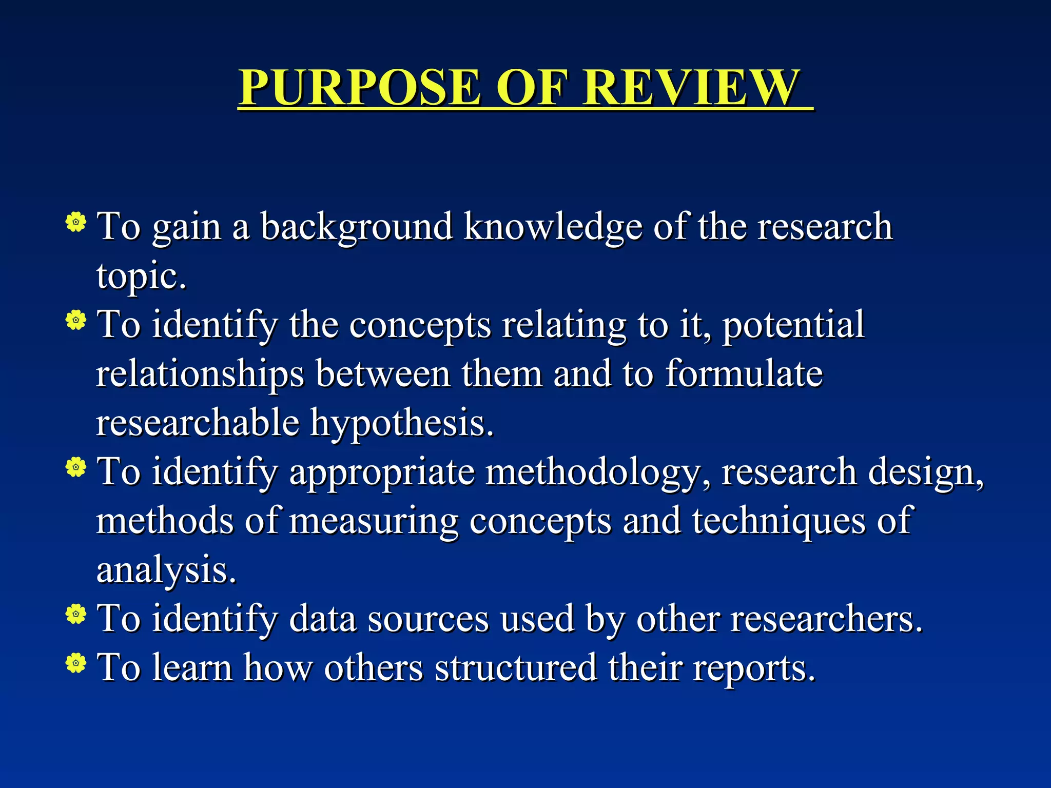 PURPOSE OF REVIEW  To gain a background knowledge of the research topic. To identify the concepts relating to it, potential relationships between them and to formulate researchable hypothesis. To identify appropriate methodology, research design, methods of measuring concepts and techniques of analysis. To identify data sources used by other researchers. To learn how others structured their reports. 
