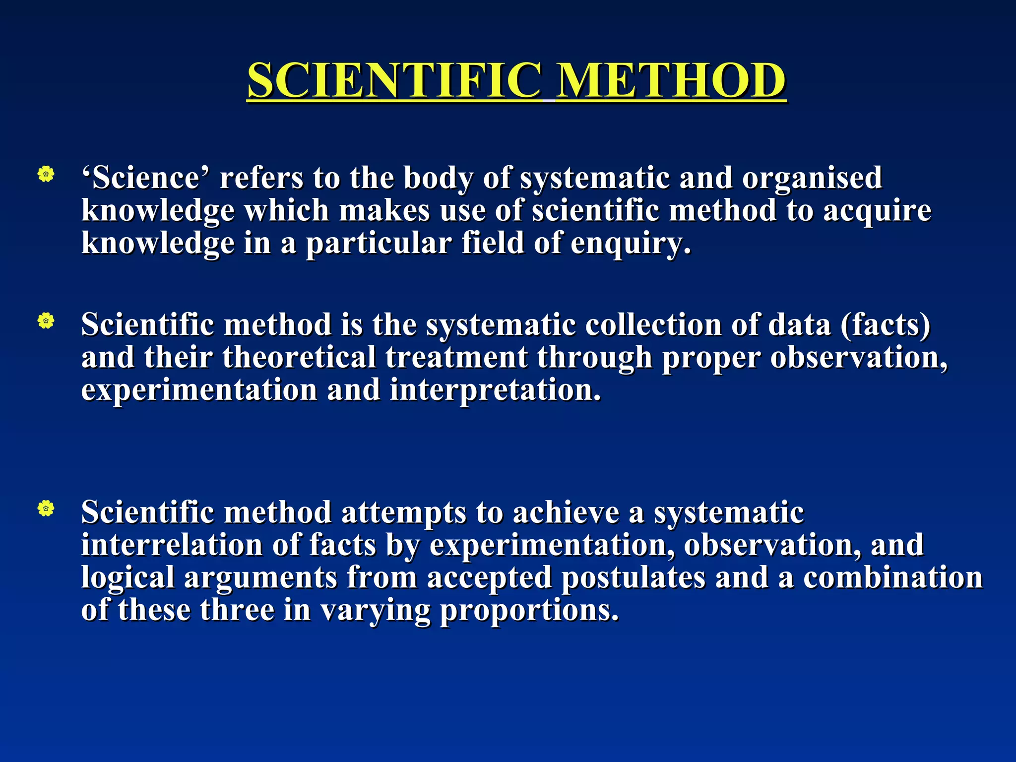 SCIENTIFIC   METHOD ‘ Science’ refers to the body of systematic and organised knowledge which makes use of scientific method to acquire knowledge in a particular field of enquiry. Scientific method is the systematic collection of data (facts) and their theoretical treatment through proper observation, experimentation and interpretation. Scientific method attempts to achieve a systematic interrelation of facts by experimentation, observation, and logical arguments from accepted postulates and a combination of these three in varying proportions. 