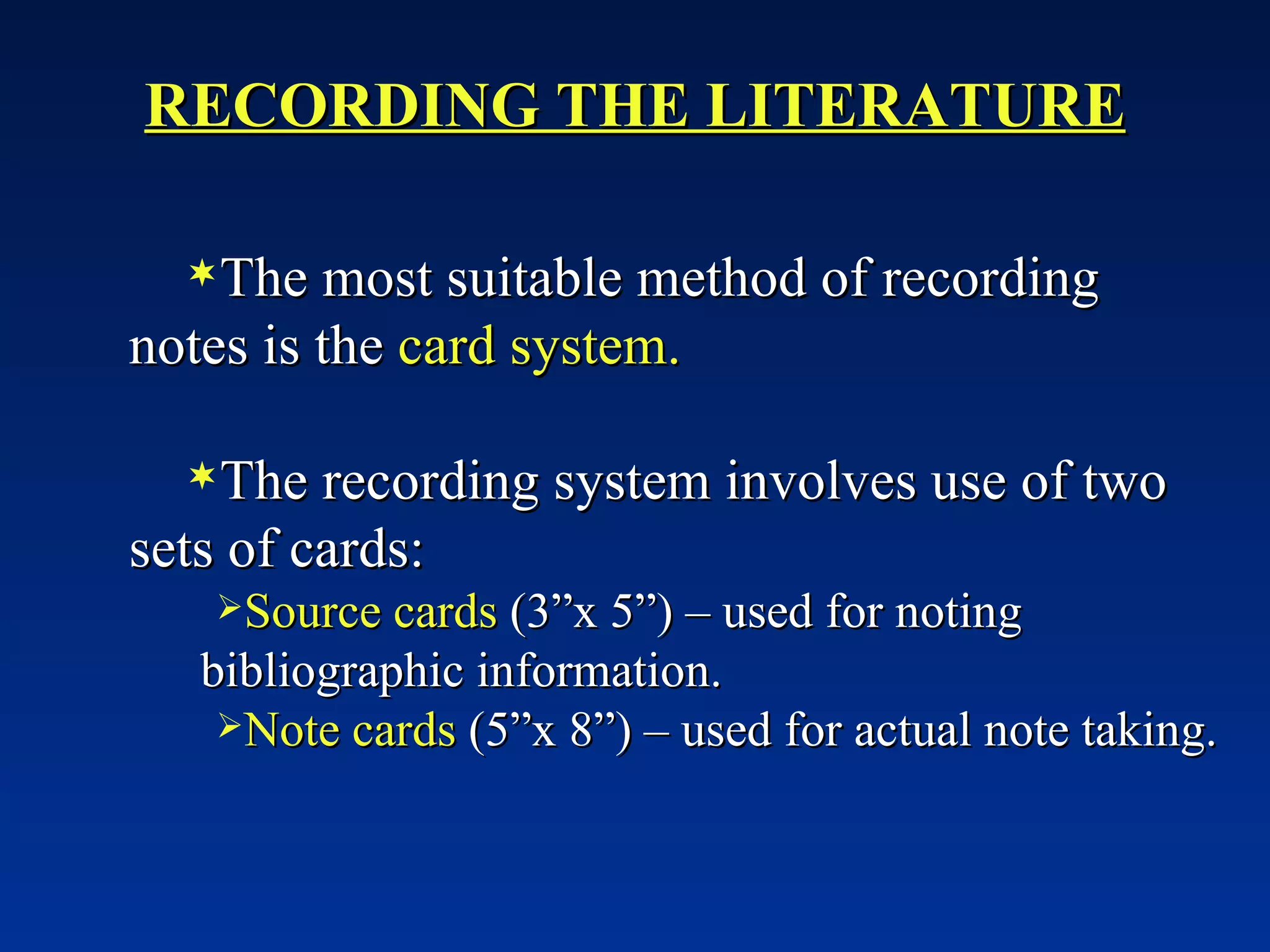 RECORDING THE LITERATURE The most suitable method of recording notes is the  card system. The recording system involves use of two sets of cards: Source cards  (3”x 5”) – used for noting bibliographic information. Note cards  (5”x 8”) – used for actual note taking. 