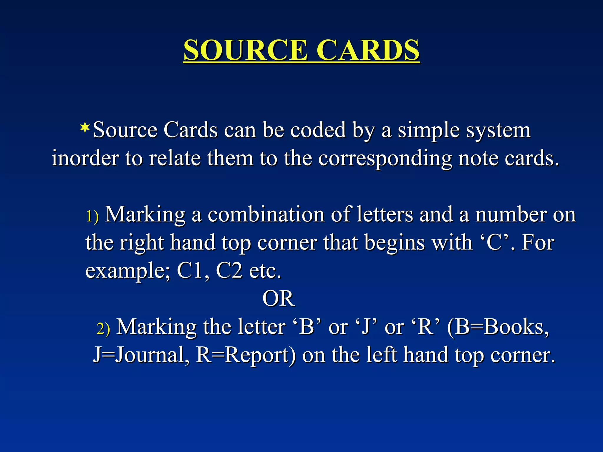SOURCE CARDS Source Cards can be coded by a simple system inorder to relate them to the corresponding note cards. Marking a combination of letters and a number on the right hand top corner that begins with ‘C’. For example; C1, C2 etc. OR Marking the letter ‘B’ or ‘J’ or ‘R’ (B=Books, J=Journal, R=Report) on the left hand top corner. 