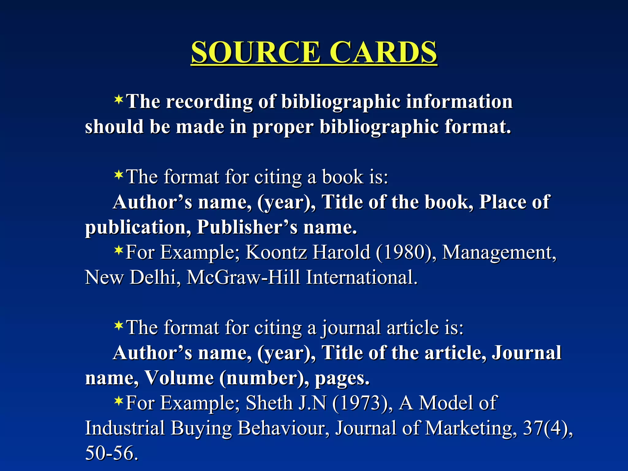 SOURCE CARDS The recording of bibliographic information should be made in proper bibliographic format. The format for citing a book is: Author’s name, (year), Title of the book, Place of publication, Publisher’s name. For Example; Koontz Harold (1980), Management, New Delhi, McGraw-Hill International. The format for citing a journal article is: Author’s name, (year), Title of the article, Journal name, Volume (number), pages. For Example; Sheth J.N (1973), A Model of Industrial Buying Behaviour, Journal of Marketing, 37(4), 50-56.  