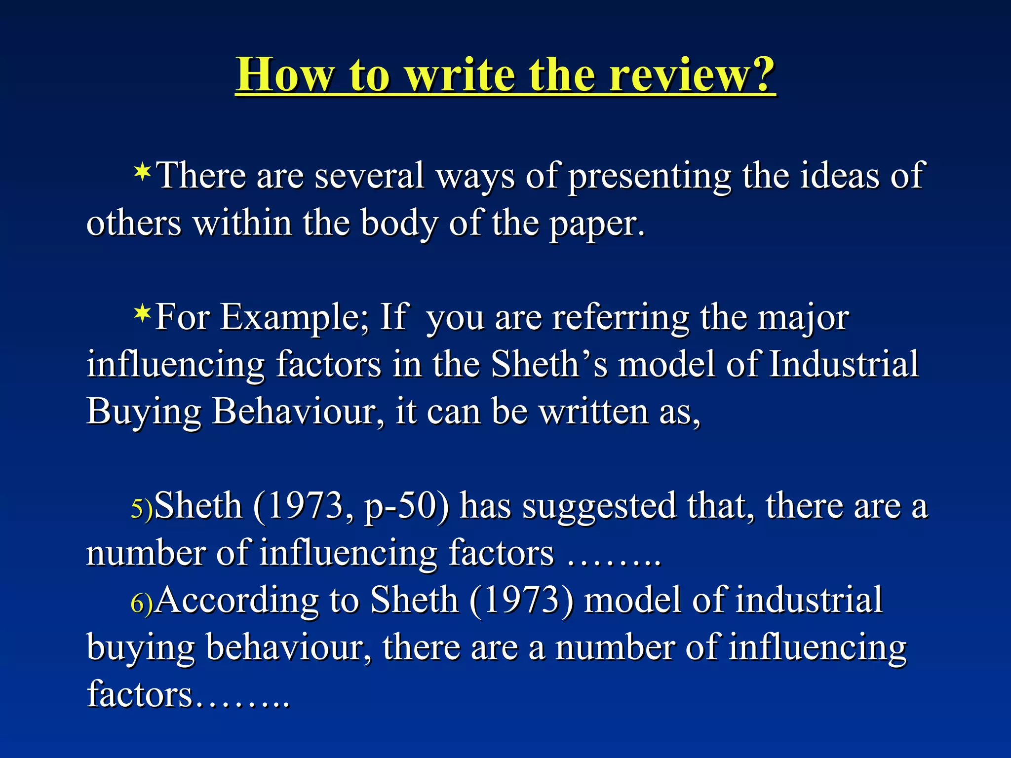 How to write the review? There are several ways of presenting the ideas of others within the body of the paper. For Example; If  you are referring the major influencing factors in the Sheth’s model of Industrial Buying Behaviour, it can be written as, Sheth (1973, p-50) has suggested that, there are a number of influencing factors …….. According to Sheth (1973) model of industrial buying behaviour, there are a number of influencing factors…….. 