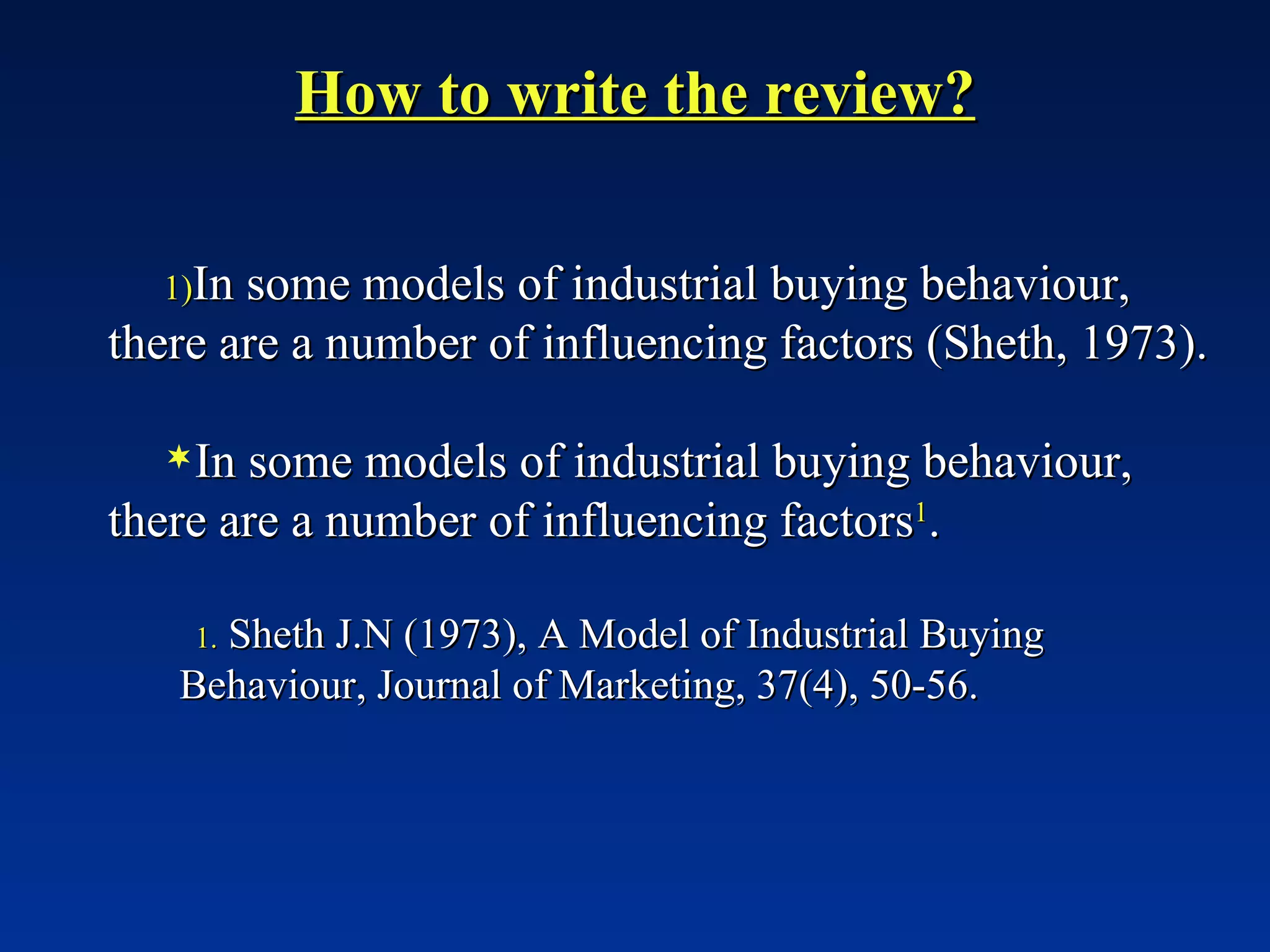 How to write the review? In some models of industrial buying behaviour, there are a number of influencing factors (Sheth, 1973). In some models of industrial buying behaviour, there are a number of influencing factors 1 . Sheth J.N (1973), A Model of Industrial Buying Behaviour, Journal of Marketing, 37(4), 50-56. 