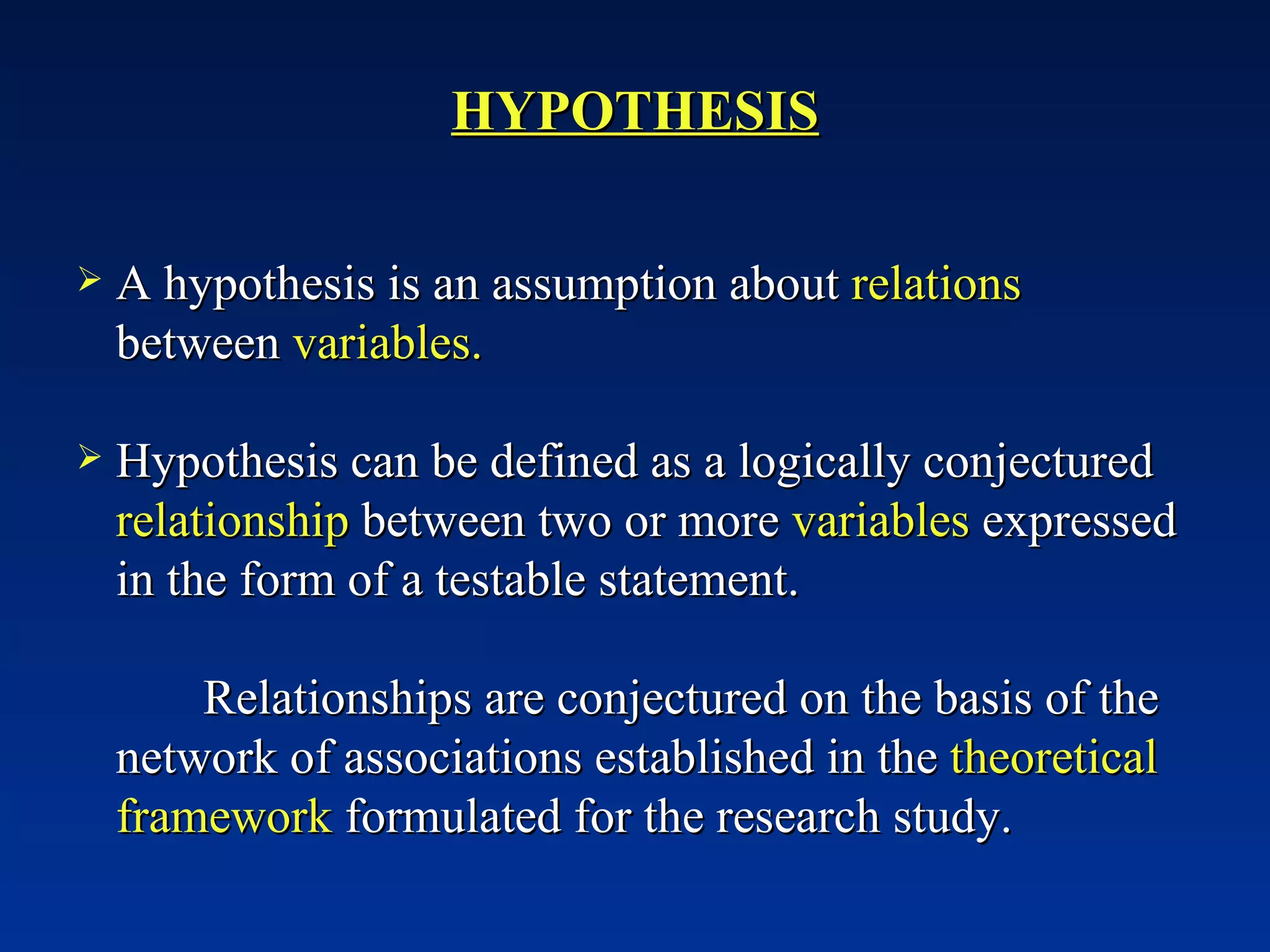 HYPOTHESIS A hypothesis is an assumption about  relations  between  variables. Hypothesis can be defined as a logically conjectured  relationship  between two or more  variables  expressed in the form of a testable statement. Relationships are conjectured on the basis of the network of associations established in the  theoretical framework  formulated for the research study. 