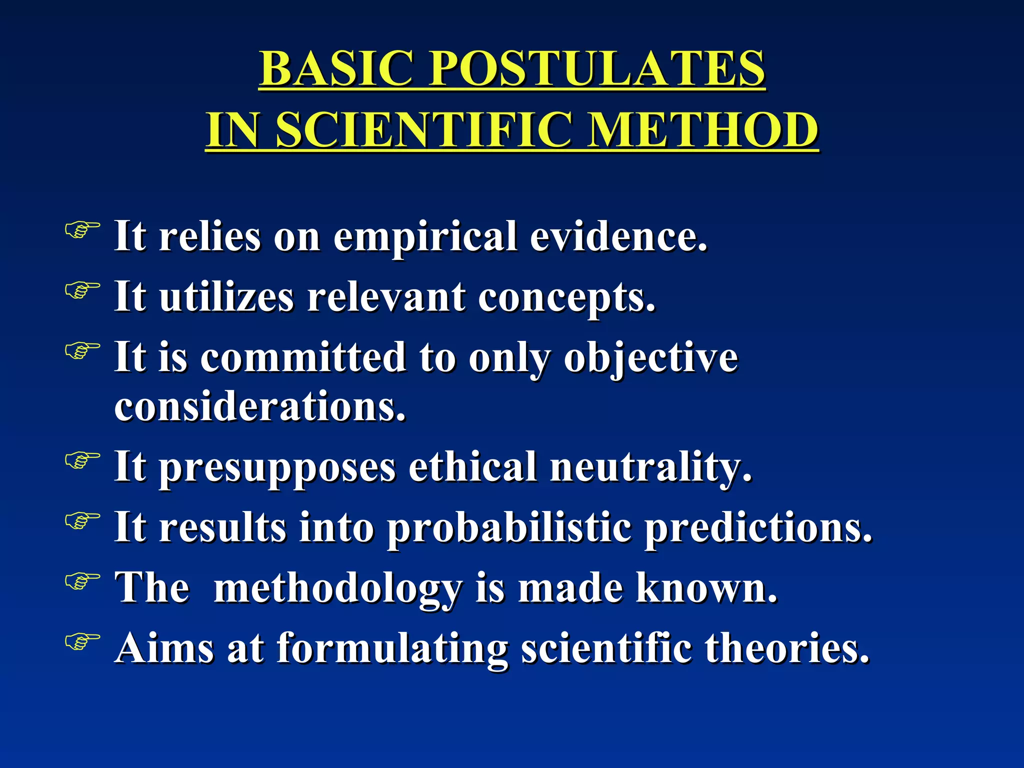 BASIC POSTULATES IN SCIENTIFIC METHOD It relies on empirical evidence. It utilizes relevant concepts. It is committed to only objective considerations. It presupposes ethical neutrality. It results into probabilistic predictions. The  methodology is made known. Aims at formulating scientific theories. 