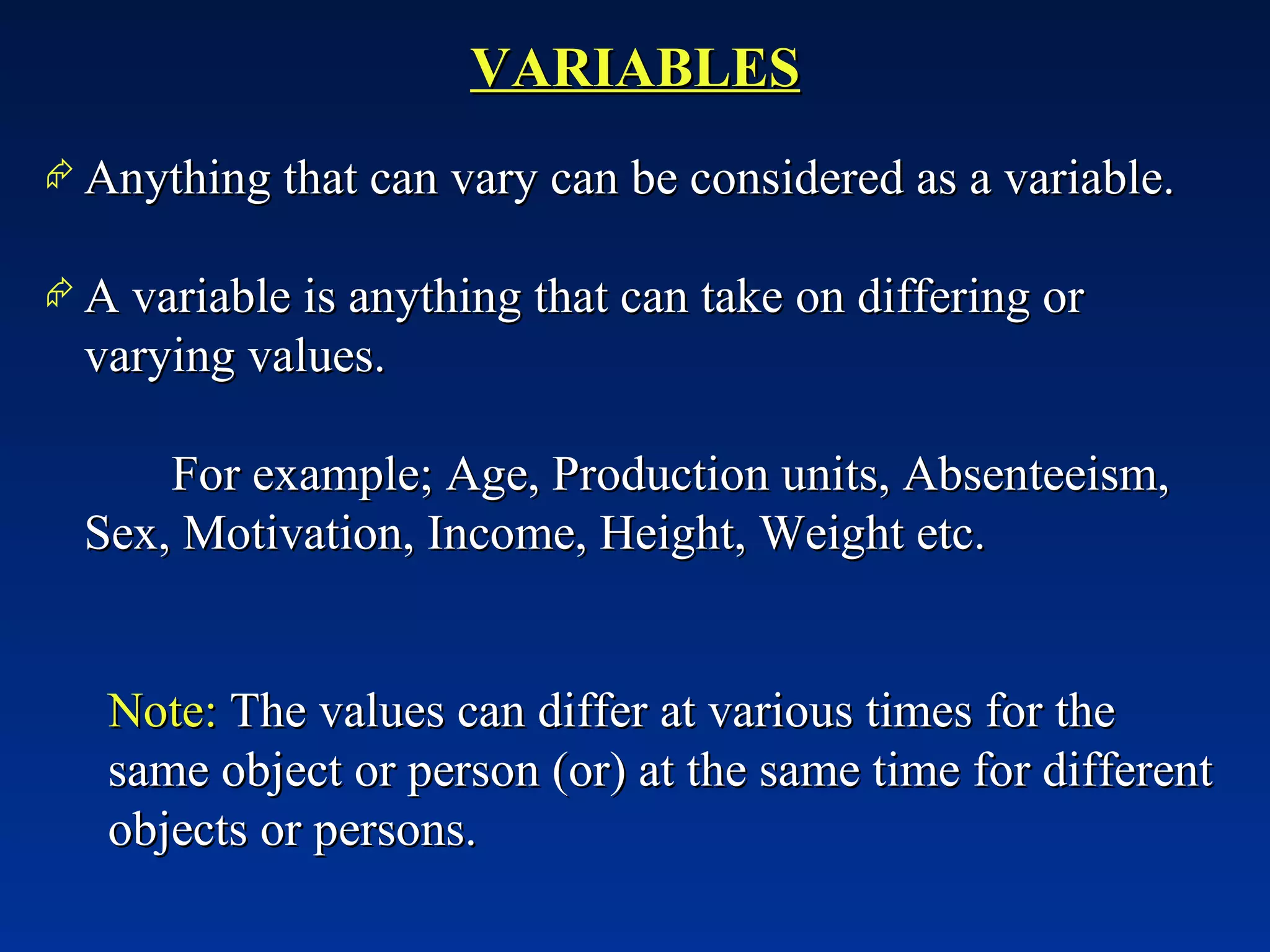 VARIABLES Anything that can vary can be considered as a variable. A variable is anything that can take on differing or varying values. For example; Age, Production units, Absenteeism, Sex, Motivation, Income, Height, Weight etc.   Note:  The values can differ at various times for the same object or person (or) at the same time for different objects or persons. 