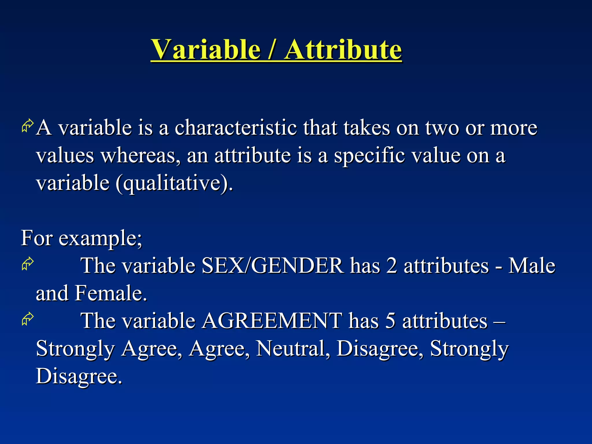 Variable / Attribute A variable is a characteristic that takes on two or more values whereas, an attribute is a specific value on a variable (qualitative). For example;  The variable SEX/GENDER has 2 attributes - Male and Female. The variable AGREEMENT has 5 attributes – Strongly Agree, Agree, Neutral, Disagree, Strongly Disagree. 