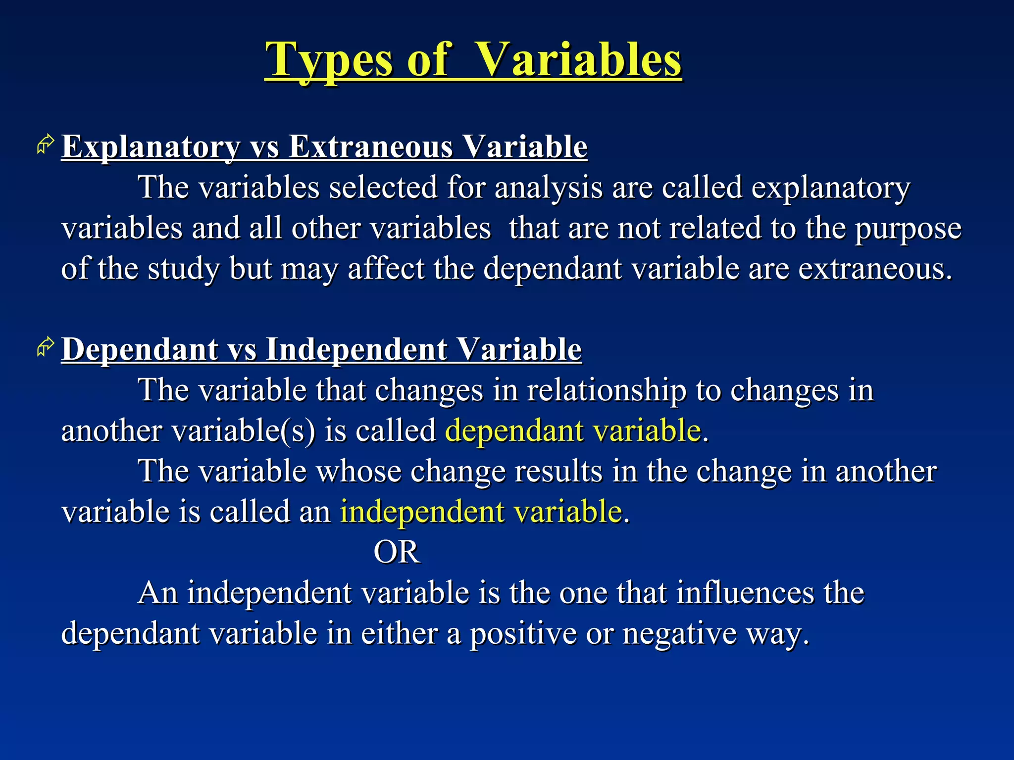 Types of  Variables Explanatory vs Extraneous Variable The variables selected for analysis are called explanatory variables and all other variables  that are not related to the purpose of the study but may affect the dependant variable are extraneous. Dependant vs Independent Variable The variable that changes in relationship to changes in another variable(s) is called  dependant variable . The variable whose change results in the change in another variable is called an  independent variable . OR An independent variable is the one that influences the dependant variable in either a positive or negative way. 