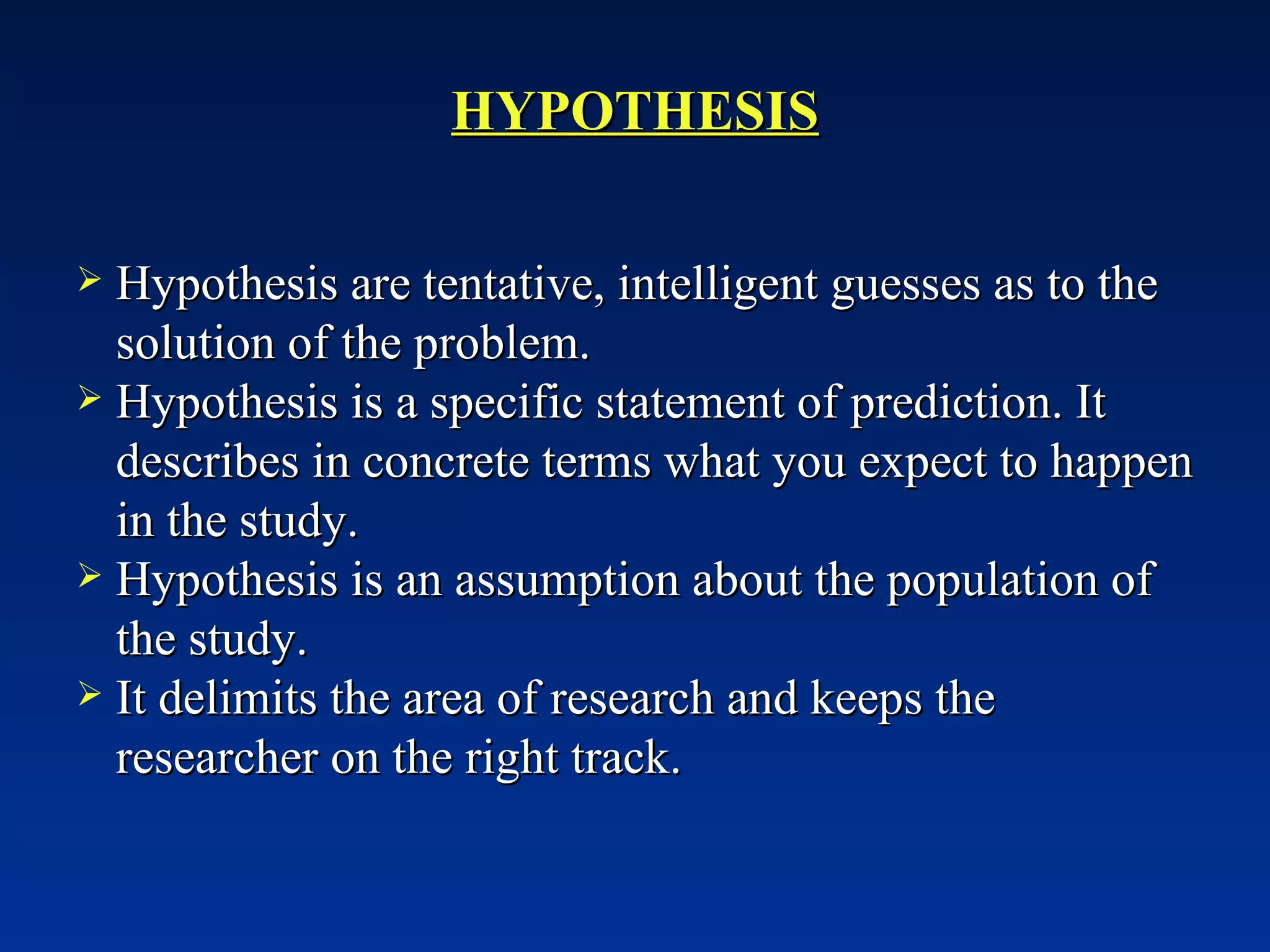 HYPOTHESIS Hypothesis are tentative, intelligent guesses as to the solution of the problem.  Hypothesis is a specific statement of prediction. It describes in concrete terms what you expect to happen in the study. Hypothesis is an assumption about the population of the study. It delimits the area of research and keeps the researcher on the right track. 