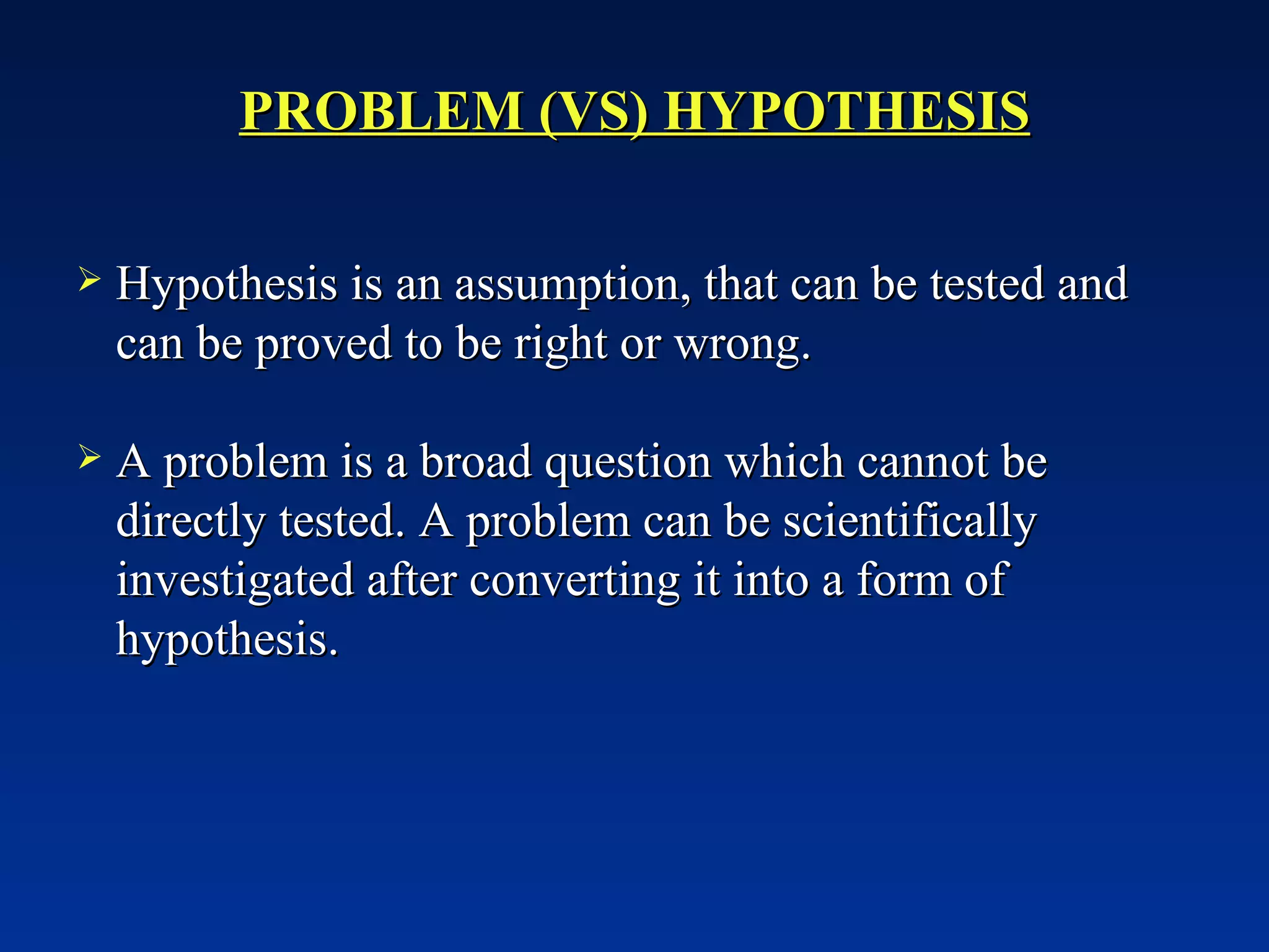 PROBLEM (VS) HYPOTHESIS Hypothesis is an assumption, that can be tested and can be proved to be right or wrong. A problem is a broad question which cannot be directly tested. A problem can be scientifically investigated after converting it into a form of hypothesis.  