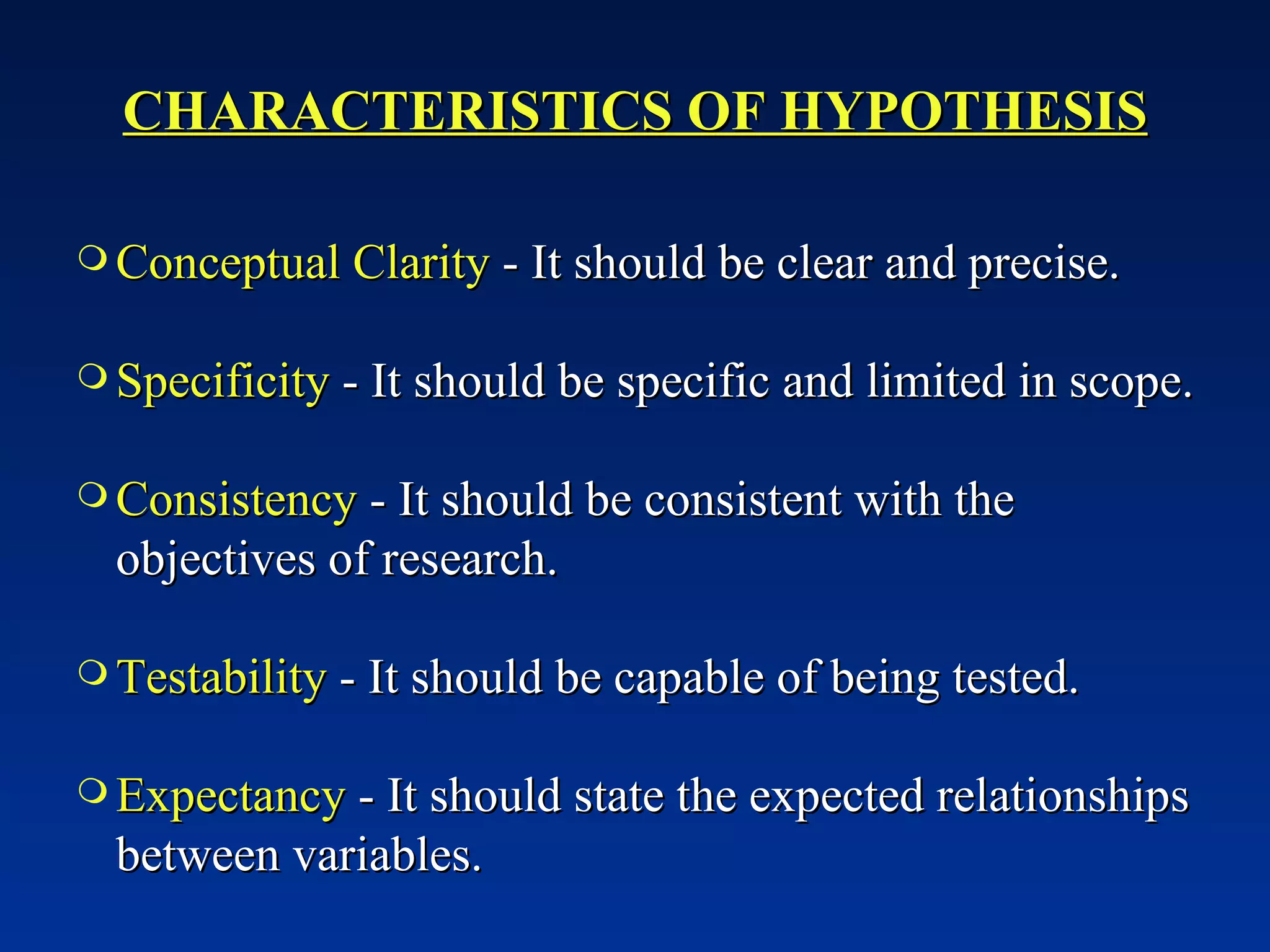 CHARACTERISTICS OF HYPOTHESIS Conceptual Clarity  - It should be clear and precise. Specificity  - It should be specific and limited in scope. Consistency  - It should be consistent with the objectives of research. Testability  - It should be capable of being tested. Expectancy  - It should state the expected relationships between variables. 