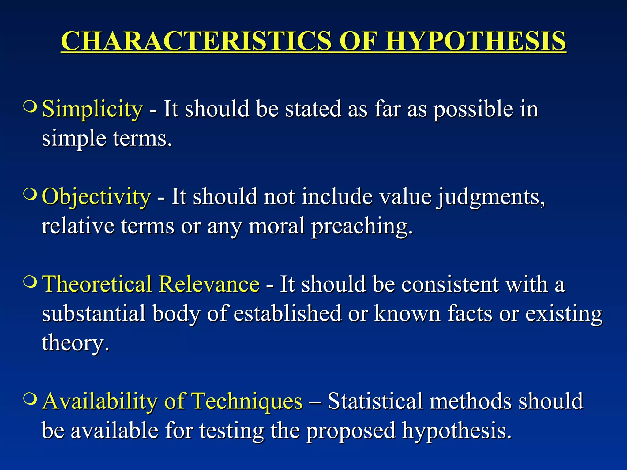 CHARACTERISTICS OF HYPOTHESIS Simplicity  - It should be stated as far as possible in simple terms. Objectivity  - It should not include value judgments, relative terms or any moral preaching. Theoretical Relevance  - It should be consistent with a substantial body of established or known facts or existing theory. Availability of Techniques  – Statistical methods should be available for testing the proposed hypothesis. 