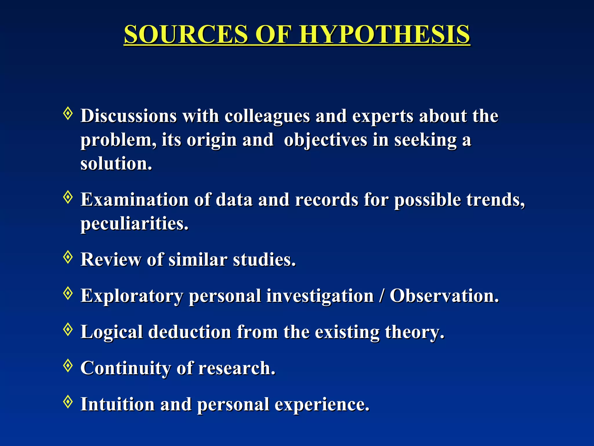 Discussions with colleagues and experts about the problem, its origin and  objectives in seeking a solution. Examination of data and records for possible trends, peculiarities. Review of similar studies. Exploratory personal investigation / Observation. Logical deduction from the existing theory. Continuity of research. Intuition and personal experience. SOURCES OF HYPOTHESIS 