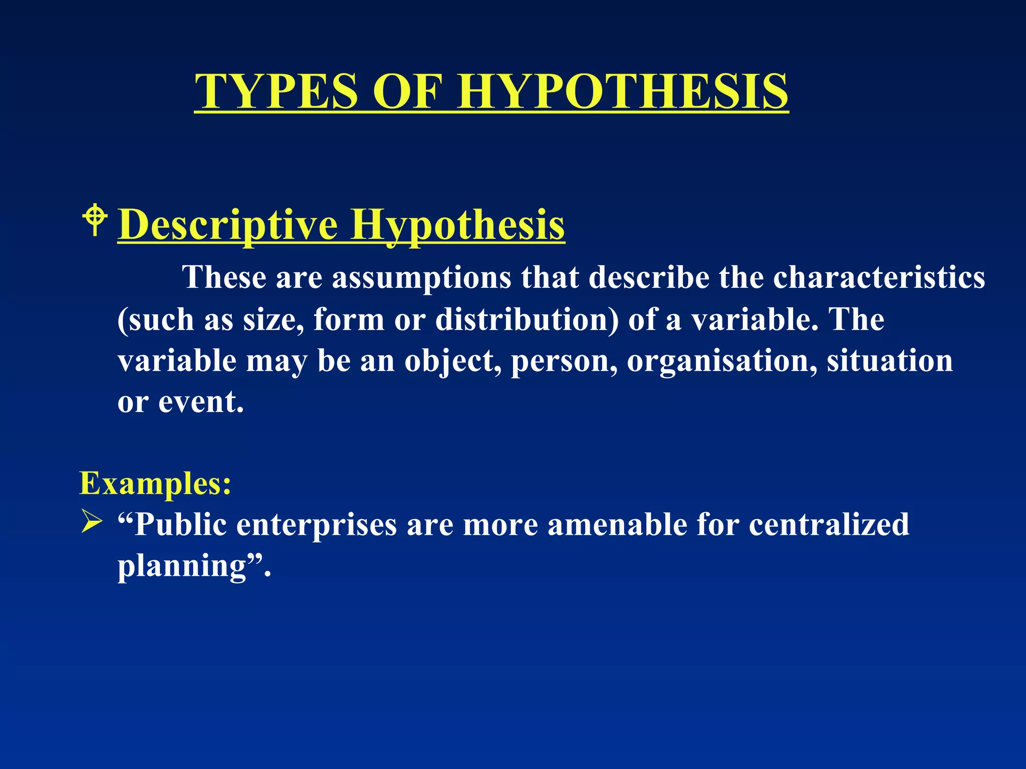 Descriptive Hypothesis These are assumptions that describe the characteristics (such as size, form or distribution) of a variable. The variable may be an object, person, organisation, situation or event. Examples: “ Public enterprises are more amenable for centralized planning”. TYPES OF HYPOTHESIS 