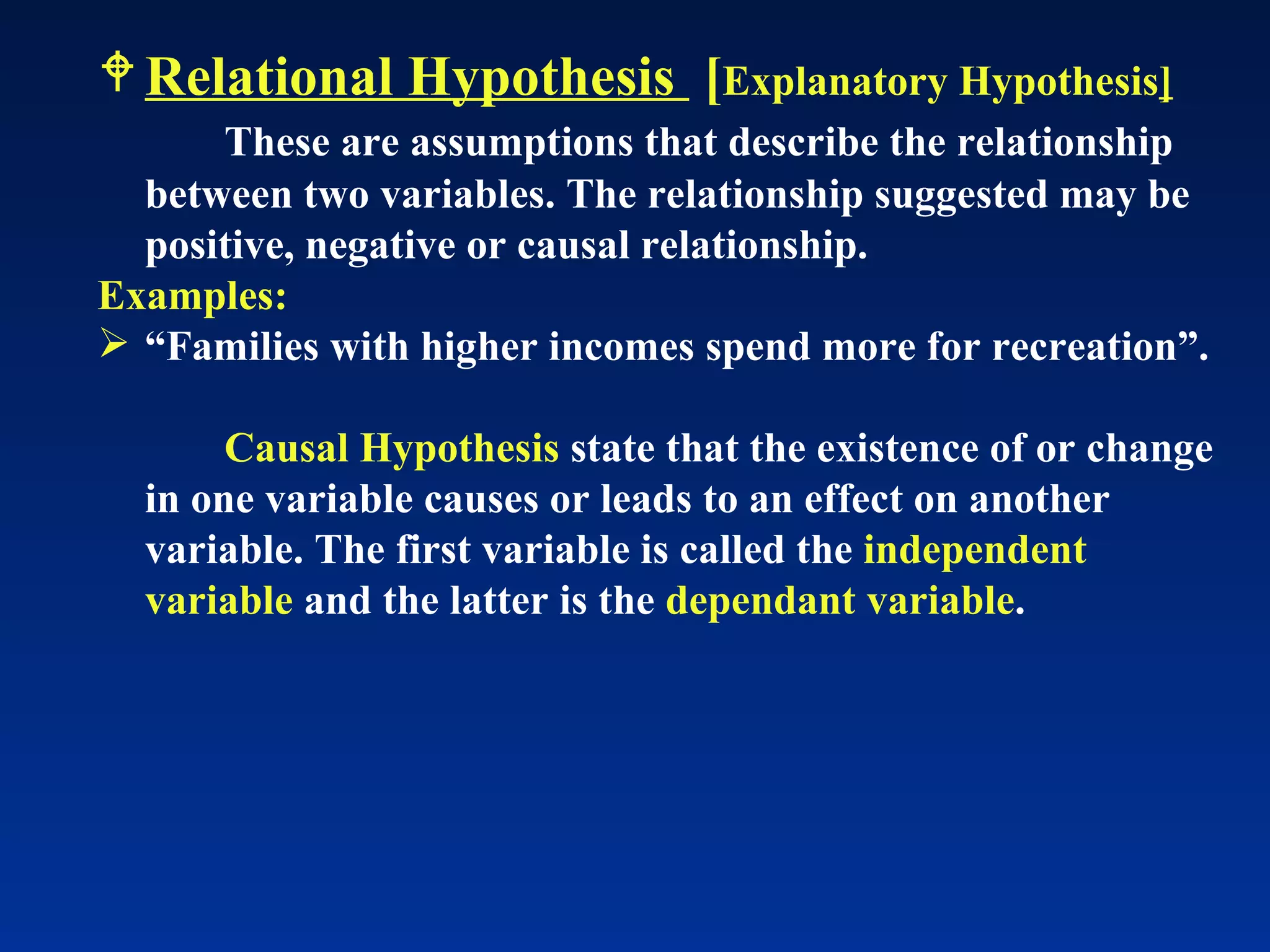Relational Hypothesis  [ Explanatory Hypothesis ] These are assumptions that describe the relationship between two variables. The relationship suggested may be positive, negative or causal relationship.  Examples: “ Families with higher incomes spend more for recreation”. Causal Hypothesis  state that the existence of or change in one variable causes or leads to an effect on another variable. The first variable is called the  independent variable  and the latter is the  dependant variable . 