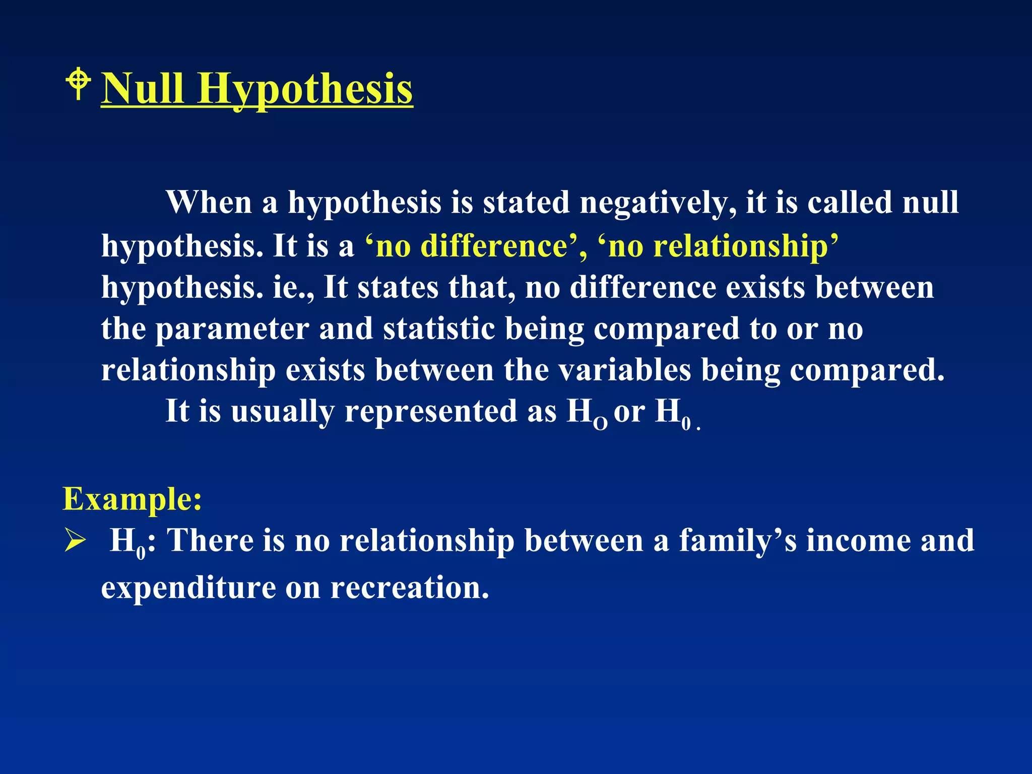 Null Hypothesis When a hypothesis is stated negatively, it is called null hypothesis. It is a  ‘no difference’, ‘no relationship’  hypothesis. ie., It states that, no difference exists between the parameter and statistic being compared to or no relationship exists between the variables being compared. It is usually represented as H O  or H 0 . Example:   H 0 : There is no relationship between a family’s income and expenditure on recreation. 