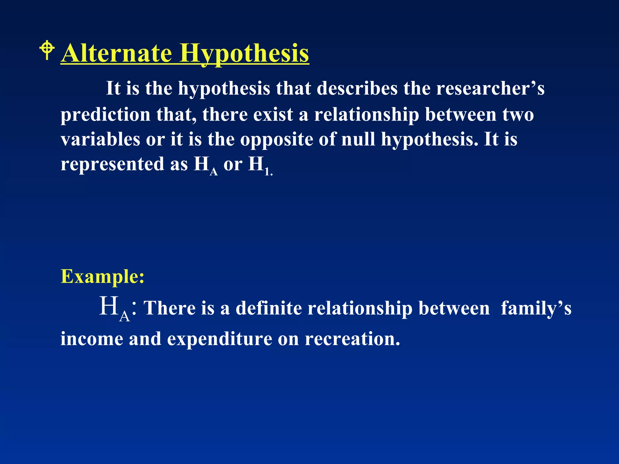 Alternate Hypothesis   It is the hypothesis that describes the researcher’s prediction that, there exist a relationship between two variables or it is the opposite of null hypothesis. It is represented as H A  or H 1. Example: H A :   There is a definite relationship between  family’s income and expenditure on recreation. 