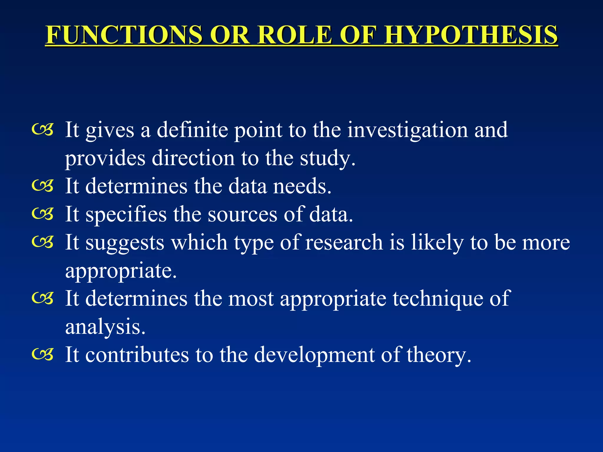 FUNCTIONS OR ROLE OF HYPOTHESIS It gives a definite point to the investigation and provides direction to the study. It determines the data needs. It specifies the sources of data. It suggests which type of research is likely to be more appropriate. It determines the most appropriate technique of analysis. It contributes to the development of theory.   
