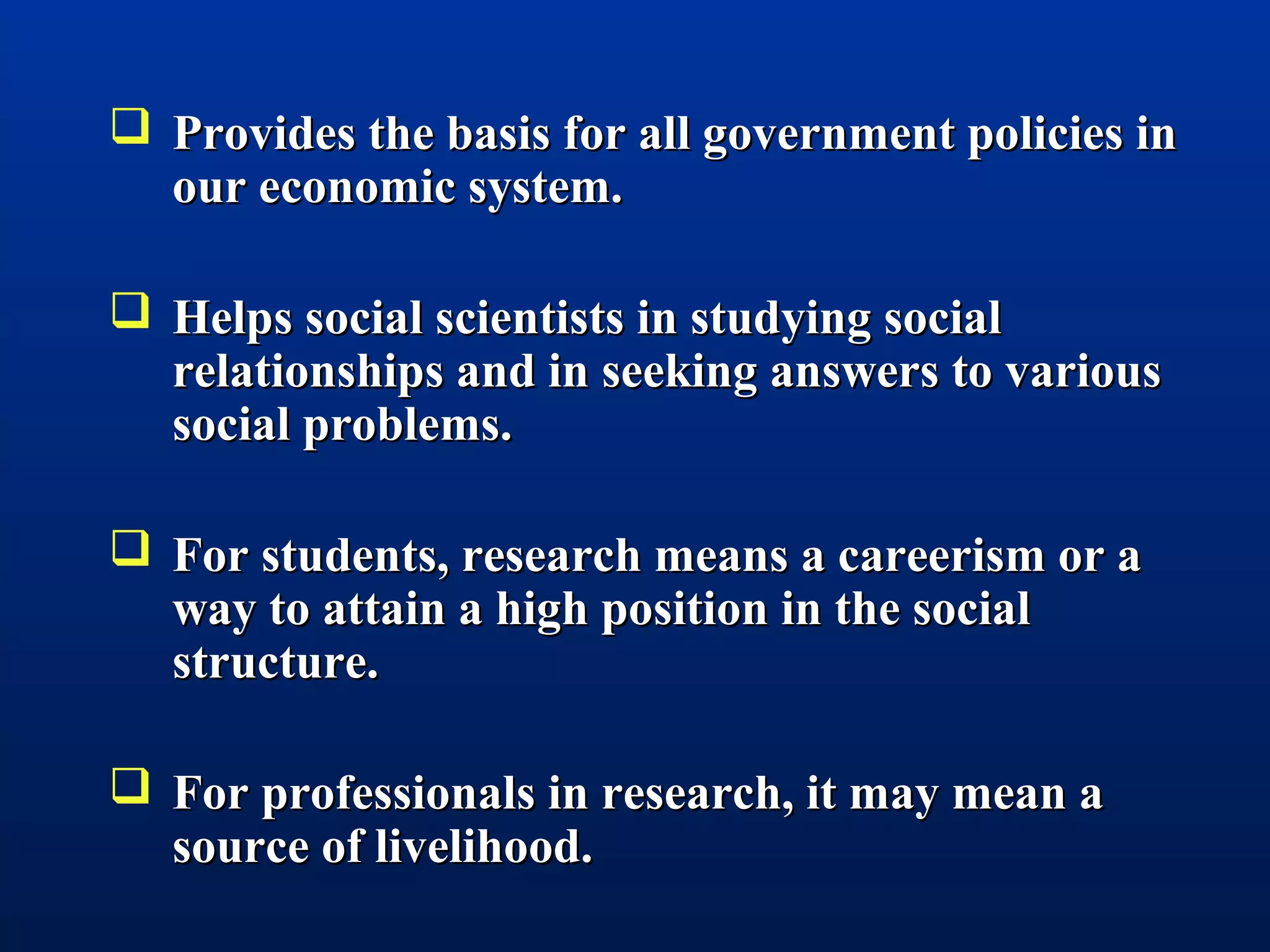  Provides the basis for all government policies inProvides the basis for all government policies in
our economic system.our economic system.
 Helps social scientists in studying socialHelps social scientists in studying social
relationships and in seeking answers to variousrelationships and in seeking answers to various
social problems.social problems.
 For students, research means a careerism or aFor students, research means a careerism or a
way to attain a high position in the socialway to attain a high position in the social
structure.structure.
 For professionals in research, it may mean aFor professionals in research, it may mean a
source of livelihood.source of livelihood.
 