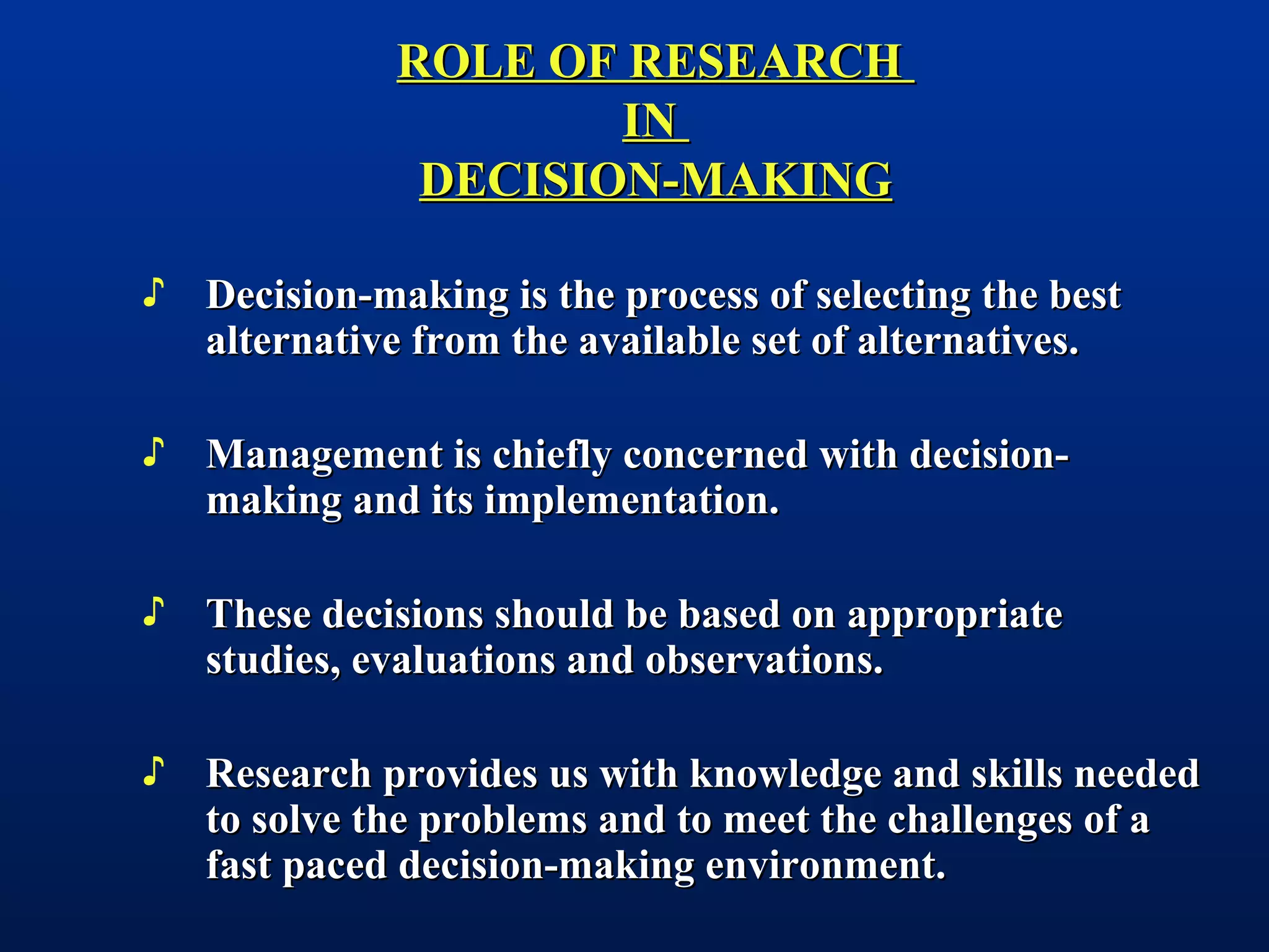 ROLE OF RESEARCHROLE OF RESEARCH
ININ
DECISION-MAKINGDECISION-MAKING
♪ Decision-making is the process of selecting the bestDecision-making is the process of selecting the best
alternative from the available set of alternatives.alternative from the available set of alternatives.
♪ Management is chiefly concerned with decision-Management is chiefly concerned with decision-
making and its implementation.making and its implementation.
♪ These decisions should be based on appropriateThese decisions should be based on appropriate
studies, evaluations and observations.studies, evaluations and observations.
♪ Research provides us with knowledge and skills neededResearch provides us with knowledge and skills needed
to solve the problems and to meet the challenges of ato solve the problems and to meet the challenges of a
fast paced decision-making environment.fast paced decision-making environment.
 