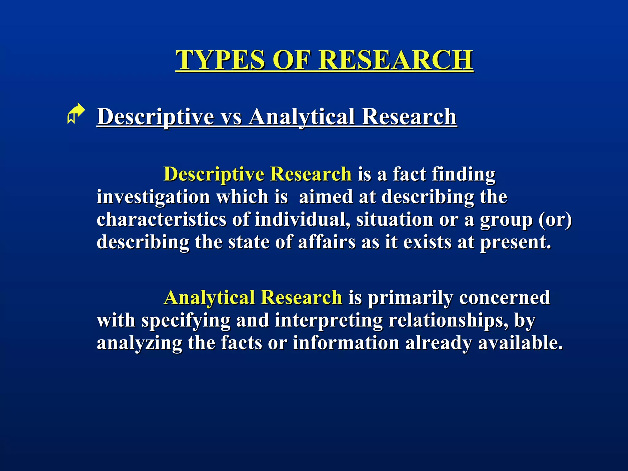 TYPES OF RESEARCHTYPES OF RESEARCH
 Descriptive vs Analytical ResearchDescriptive vs Analytical Research
Descriptive ResearchDescriptive Research is a fact findingis a fact finding
investigation which is aimed at describing theinvestigation which is aimed at describing the
characteristics of individual, situation or a group (or)characteristics of individual, situation or a group (or)
describing the state of affairs as it exists at present.describing the state of affairs as it exists at present.
Analytical ResearchAnalytical Research is primarily concernedis primarily concerned
with specifying and interpreting relationships, bywith specifying and interpreting relationships, by
analyzing the facts or information already available.analyzing the facts or information already available.
 