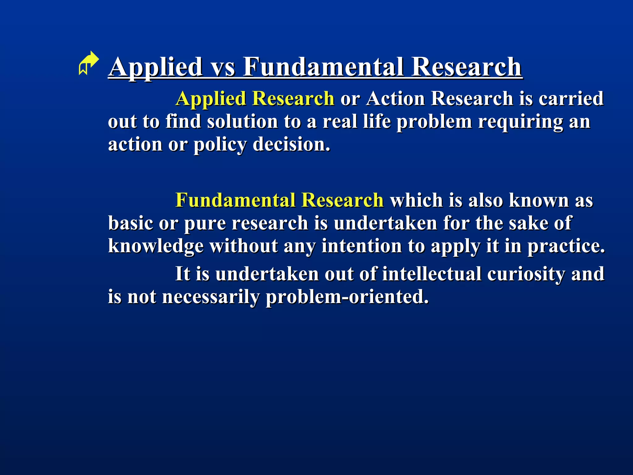  Applied vs Fundamental ResearchApplied vs Fundamental Research
Applied ResearchApplied Research or Action Research is carriedor Action Research is carried
out to find solution to a real life problem requiring anout to find solution to a real life problem requiring an
action or policy decision.action or policy decision.
Fundamental ResearchFundamental Research which is also known aswhich is also known as
basic or pure research is undertaken for the sake ofbasic or pure research is undertaken for the sake of
knowledge without any intention to apply it in practice.knowledge without any intention to apply it in practice.
It is undertaken out of intellectual curiosity andIt is undertaken out of intellectual curiosity and
is not necessarily problem-oriented.is not necessarily problem-oriented.
 