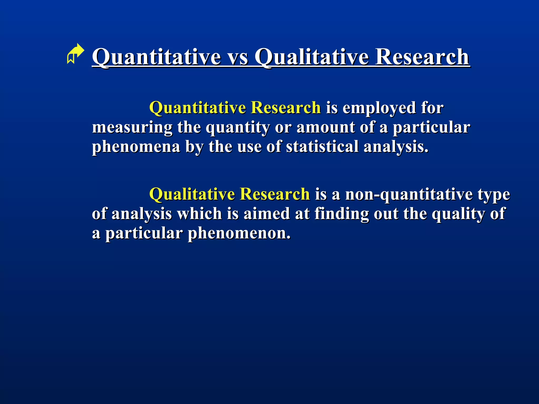  Quantitative vs Qualitative ResearchQuantitative vs Qualitative Research
Quantitative ResearchQuantitative Research is employed foris employed for
measuring the quantity or amount of a particularmeasuring the quantity or amount of a particular
phenomena by the use of statistical analysis.phenomena by the use of statistical analysis.
Qualitative ResearchQualitative Research is a non-quantitative typeis a non-quantitative type
of analysis which is aimed at finding out the quality ofof analysis which is aimed at finding out the quality of
a particular phenomenon.a particular phenomenon.
 