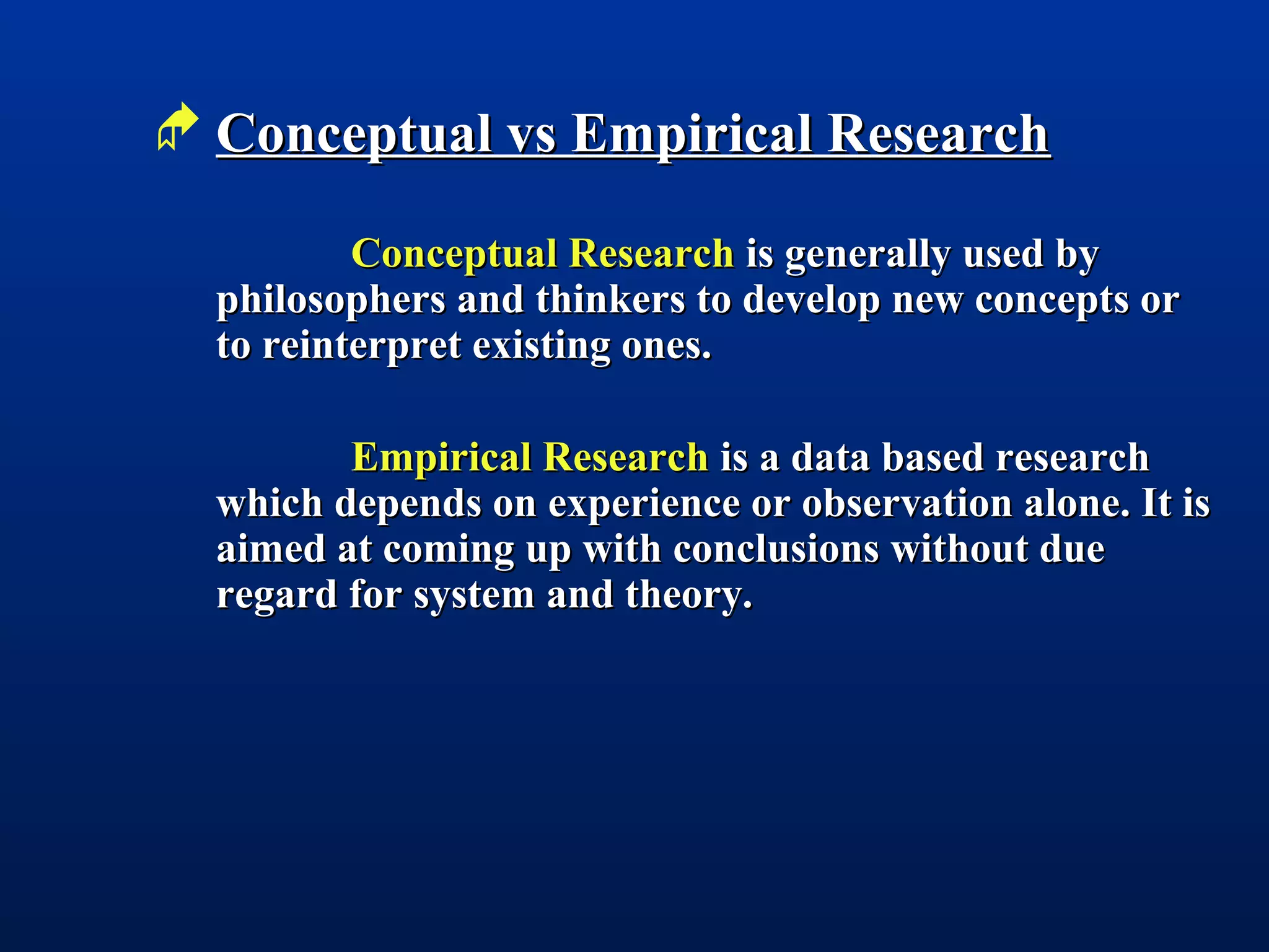  Conceptual vs Empirical ResearchConceptual vs Empirical Research
Conceptual ResearchConceptual Research is generally used byis generally used by
philosophers and thinkers to develop new concepts orphilosophers and thinkers to develop new concepts or
to reinterpret existing ones.to reinterpret existing ones.
Empirical ResearchEmpirical Research is a data based researchis a data based research
which depends on experience or observation alone. It iswhich depends on experience or observation alone. It is
aimed at coming up with conclusions without dueaimed at coming up with conclusions without due
regard for system and theory.regard for system and theory.
 