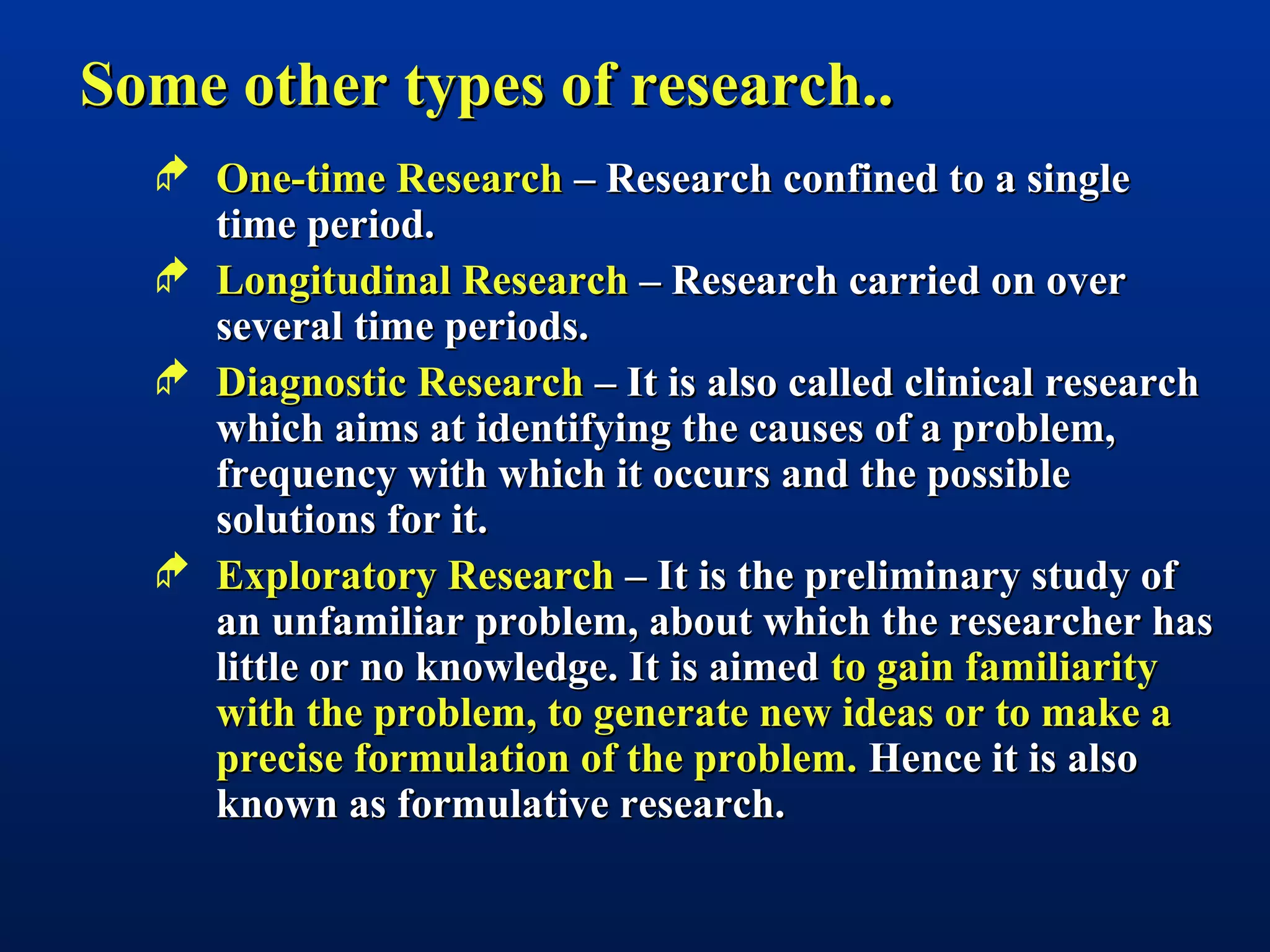 Some other types of research..Some other types of research..
 One-time ResearchOne-time Research – Research confined to a single– Research confined to a single
time period.time period.
 Longitudinal ResearchLongitudinal Research – Research carried on over– Research carried on over
several time periods.several time periods.
 Diagnostic ResearchDiagnostic Research – It is also called clinical research– It is also called clinical research
which aims at identifying the causes of a problem,which aims at identifying the causes of a problem,
frequency with which it occurs and the possiblefrequency with which it occurs and the possible
solutions for it.solutions for it.
 Exploratory ResearchExploratory Research – It is the preliminary study of– It is the preliminary study of
an unfamiliar problem, about which the researcher hasan unfamiliar problem, about which the researcher has
little or no knowledge. It is aimedlittle or no knowledge. It is aimed to gain familiarityto gain familiarity
with the problem, to generate new ideas or to make awith the problem, to generate new ideas or to make a
precise formulation of the problem.precise formulation of the problem. Hence it is alsoHence it is also
known as formulative research.known as formulative research.
 