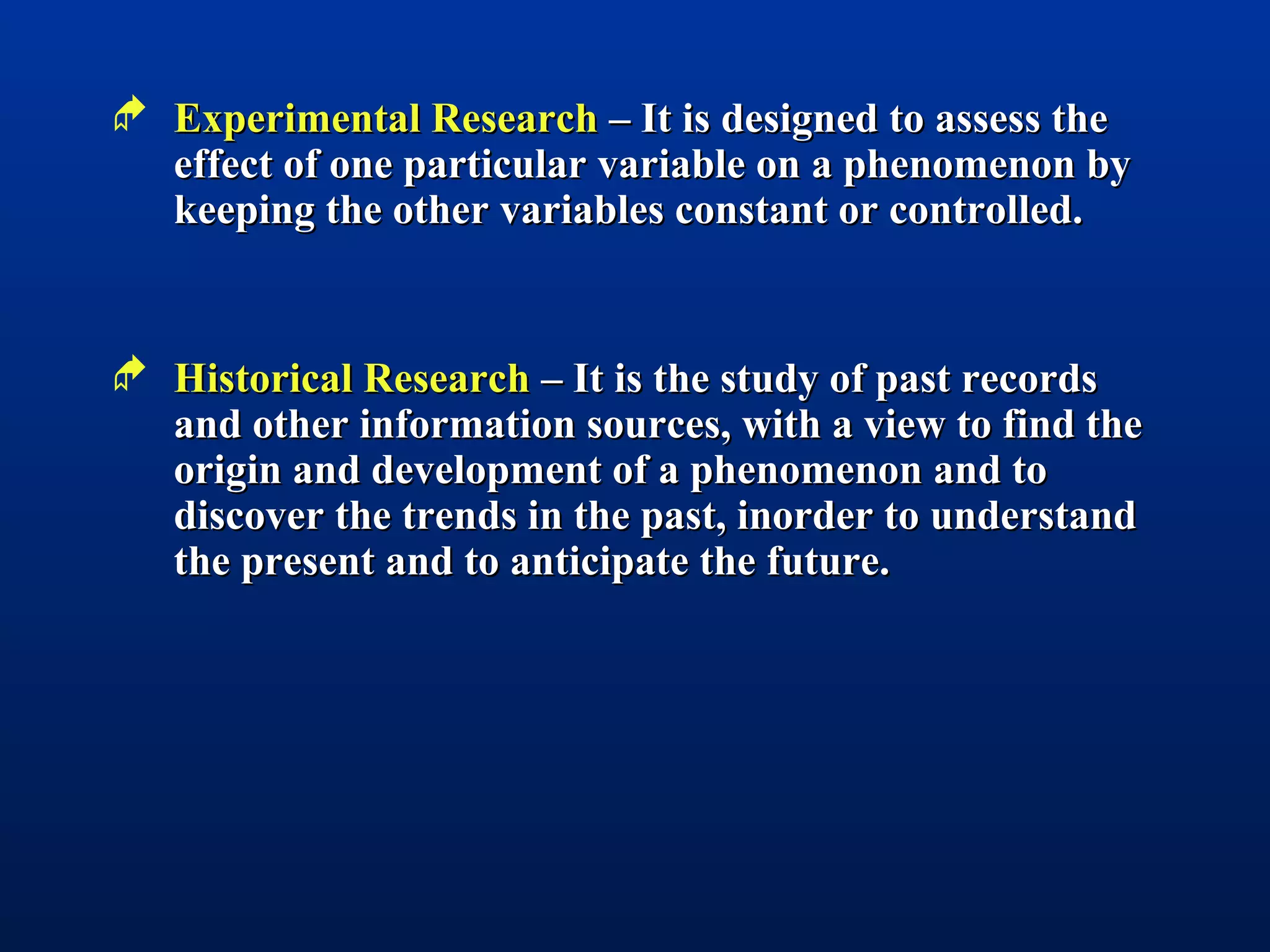  Experimental ResearchExperimental Research – It is designed to assess the– It is designed to assess the
effect of one particular variable on a phenomenon byeffect of one particular variable on a phenomenon by
keeping the other variables constant or controlled.keeping the other variables constant or controlled.
 Historical ResearchHistorical Research – It is the study of past records– It is the study of past records
and other information sources, with a view to find theand other information sources, with a view to find the
origin and development of a phenomenon and toorigin and development of a phenomenon and to
discover the trends in the past, inorder to understanddiscover the trends in the past, inorder to understand
the present and to anticipate the future.the present and to anticipate the future.
 