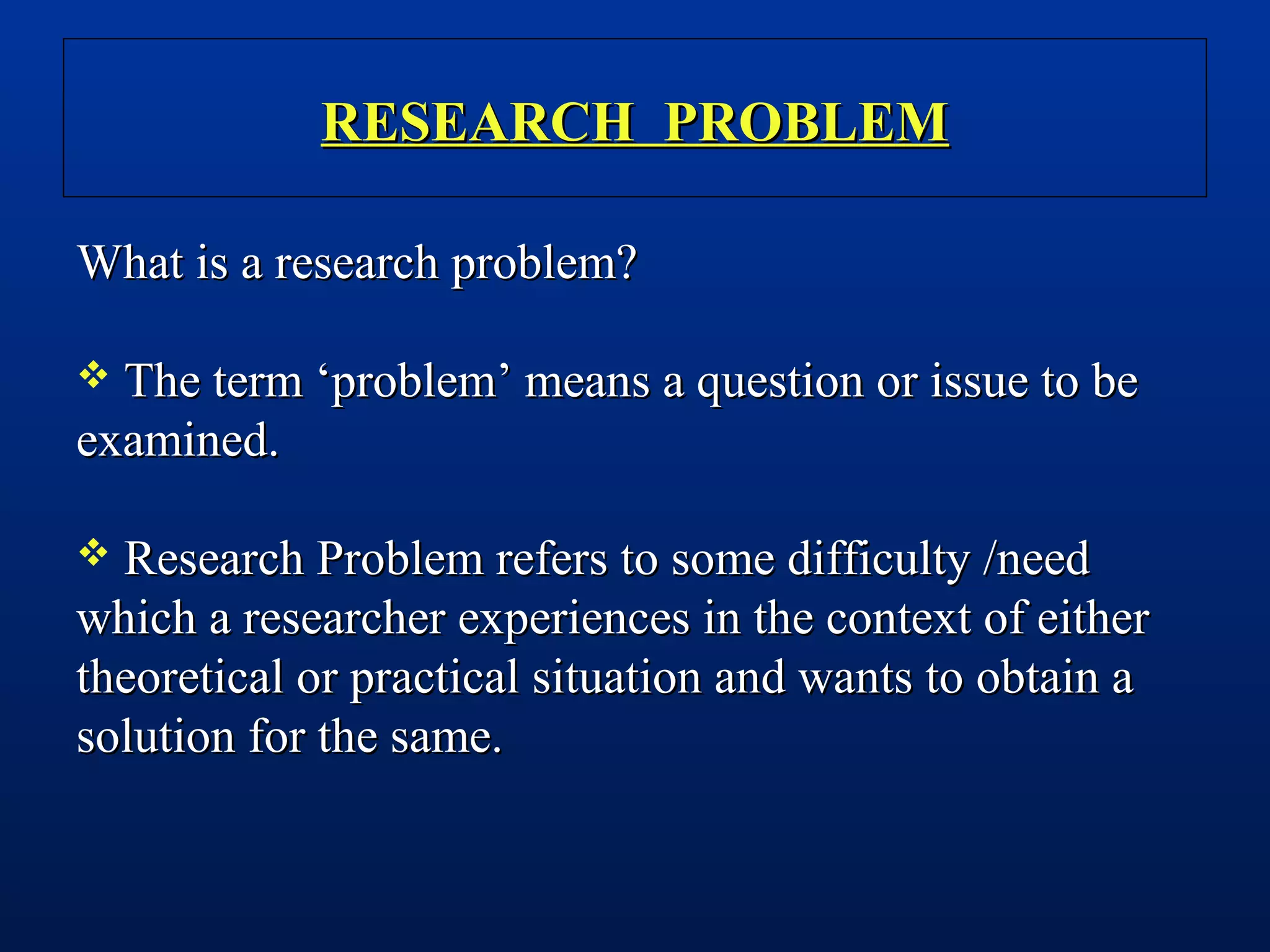 RESEARCH PROBLEMRESEARCH PROBLEM
What is a research problem?What is a research problem?
 The term ‘problem’ means a question or issue to beThe term ‘problem’ means a question or issue to be
examined.examined.
 Research Problem refers to some difficulty /needResearch Problem refers to some difficulty /need
which a researcher experiences in the context of eitherwhich a researcher experiences in the context of either
theoretical or practical situation and wants to obtain atheoretical or practical situation and wants to obtain a
solution for the same.solution for the same.
 