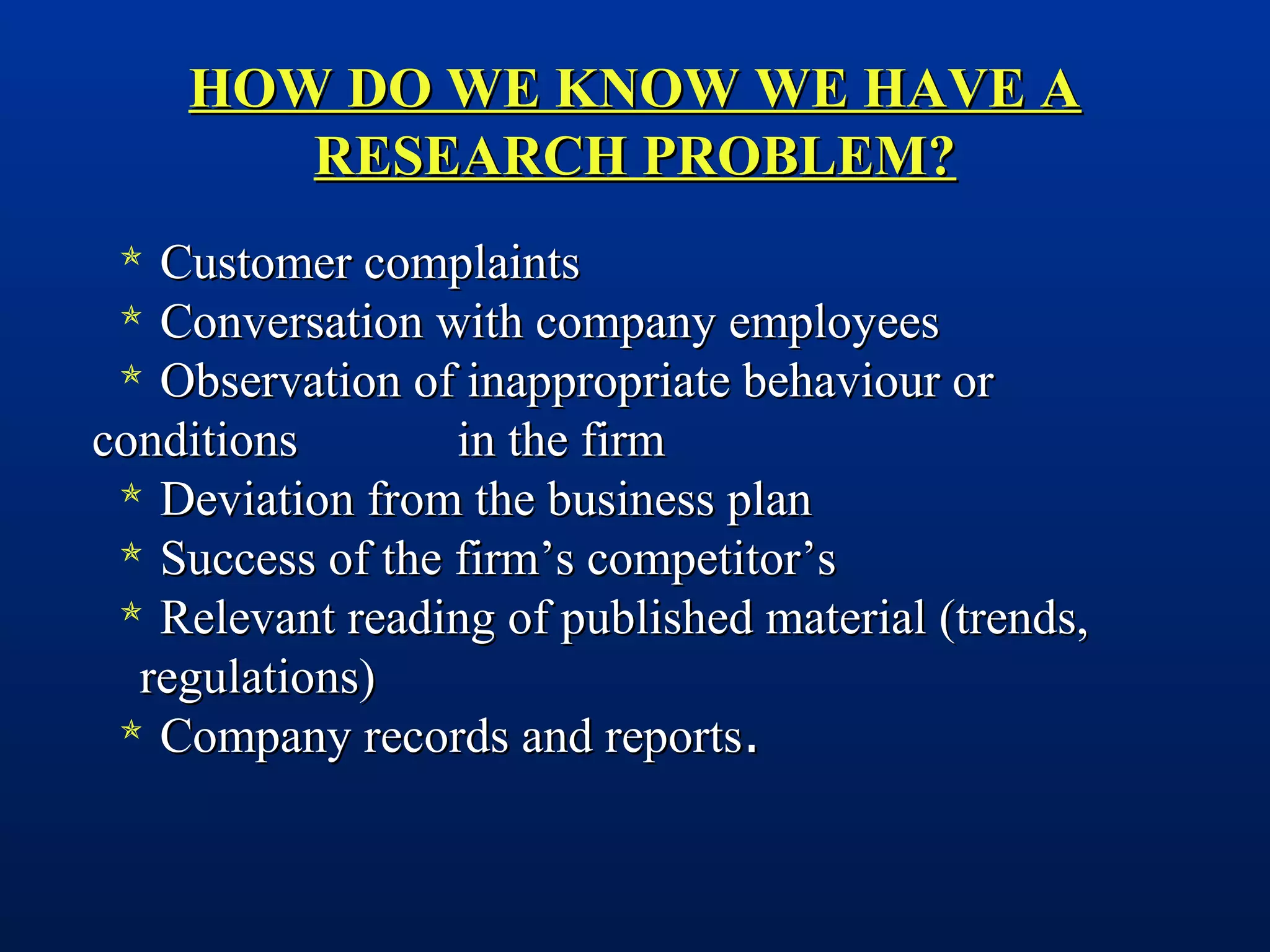 HOW DO WE KNOW WE HAVE AHOW DO WE KNOW WE HAVE A
RESEARCH PROBLEM?RESEARCH PROBLEM?
 Customer complaintsCustomer complaints
 Conversation with company employeesConversation with company employees
 Observation of inappropriate behaviour orObservation of inappropriate behaviour or
conditionsconditions in the firmin the firm
 Deviation from the business planDeviation from the business plan
 Success of the firm’s competitor’sSuccess of the firm’s competitor’s
 Relevant reading of published material (trends,Relevant reading of published material (trends,
regulations)regulations)
 Company records and reportsCompany records and reports..
 