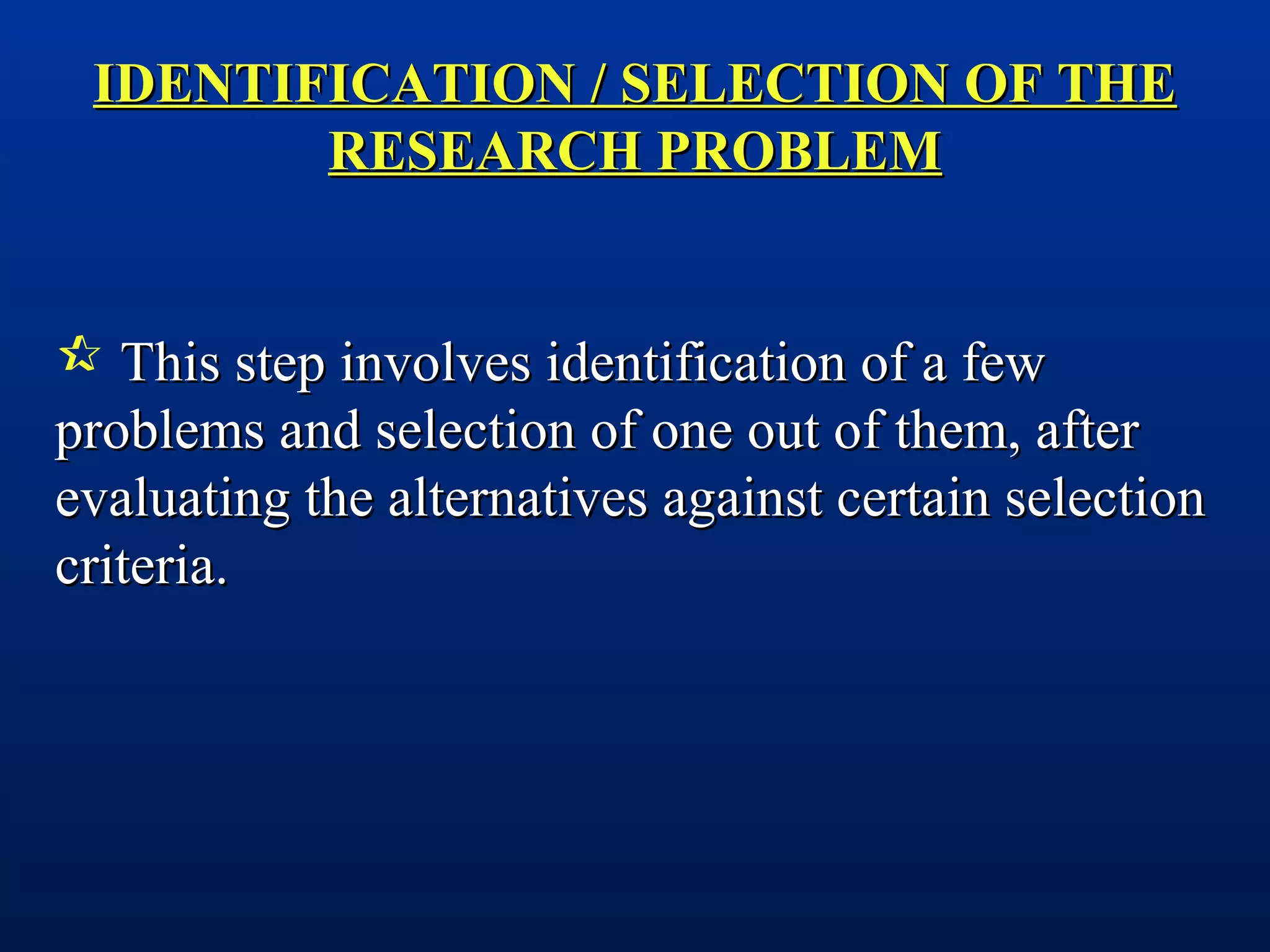 IDENTIFICATION / SELECTION OF THEIDENTIFICATION / SELECTION OF THE
RESEARCH PROBLEMRESEARCH PROBLEM
 This step involves identification of a fewThis step involves identification of a few
problems and selection of one out of them, afterproblems and selection of one out of them, after
evaluating the alternatives against certain selectionevaluating the alternatives against certain selection
criteria.criteria.
 