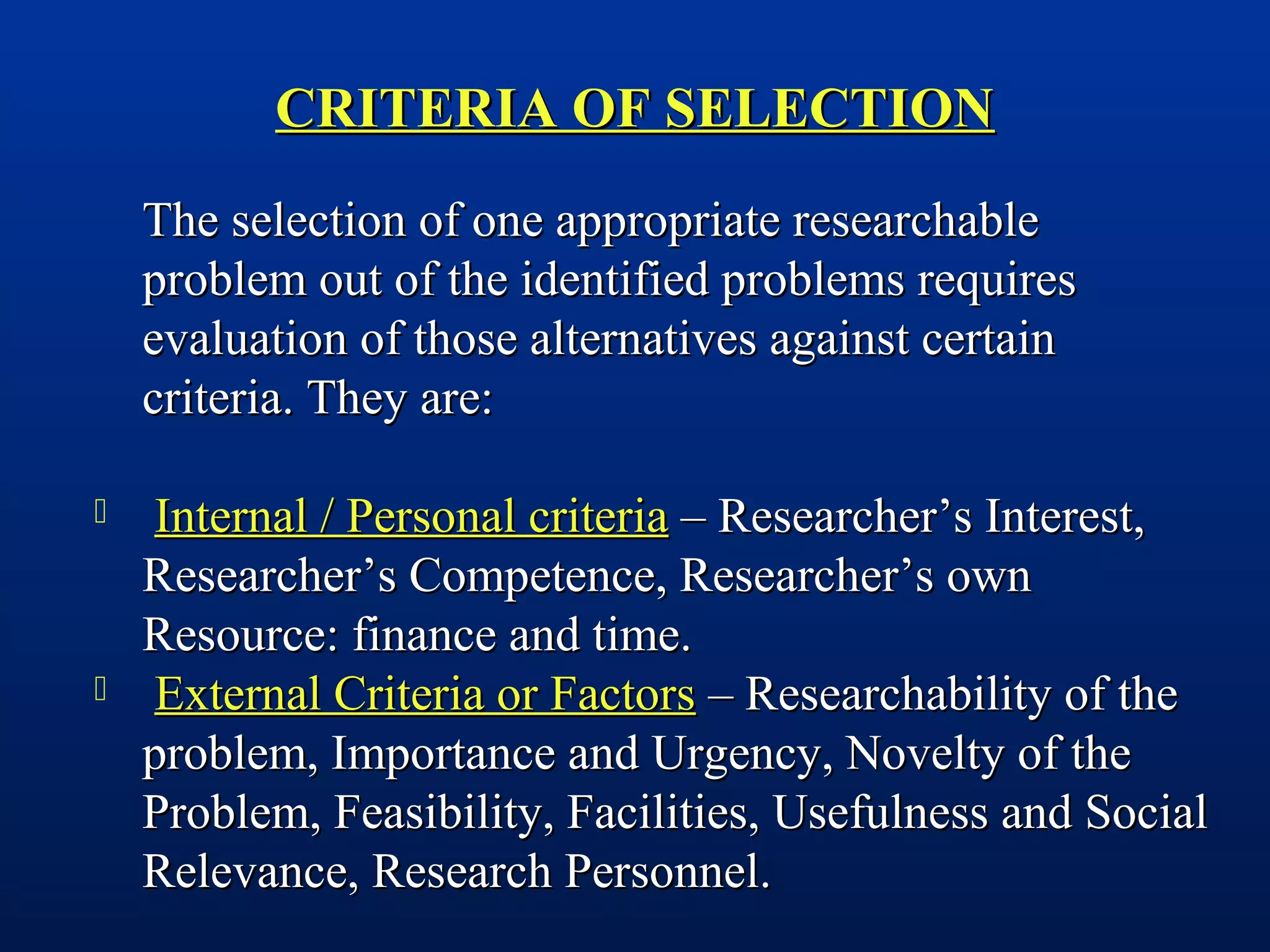 CRITERIA OF SELECTIONCRITERIA OF SELECTION
The selection of one appropriate researchableThe selection of one appropriate researchable
problem out of the identified problems requiresproblem out of the identified problems requires
evaluation of those alternatives against certainevaluation of those alternatives against certain
criteria. They are:criteria. They are:
 Internal / Personal criteriaInternal / Personal criteria – Researcher’s Interest,– Researcher’s Interest,
Researcher’s Competence, Researcher’s ownResearcher’s Competence, Researcher’s own
Resource: finance and time.Resource: finance and time.
 External Criteria or FactorsExternal Criteria or Factors – Researchability of the– Researchability of the
problem, Importance and Urgency, Novelty of theproblem, Importance and Urgency, Novelty of the
Problem, Feasibility, Facilities, Usefulness and SocialProblem, Feasibility, Facilities, Usefulness and Social
Relevance, Research Personnel.Relevance, Research Personnel.
 