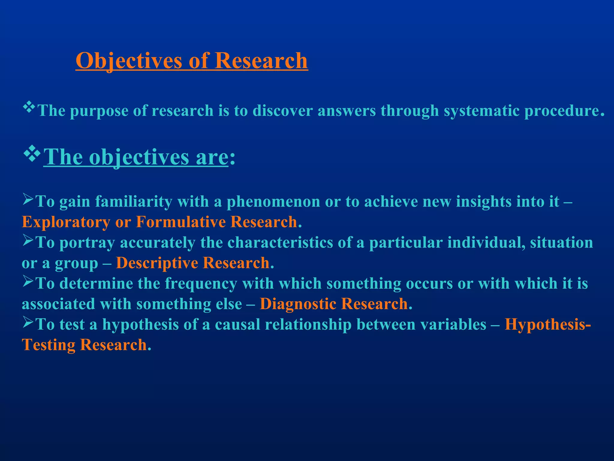 Objectives of Research
The purpose of research is to discover answers through systematic procedure.
The objectives are:
To gain familiarity with a phenomenon or to achieve new insights into it –
Exploratory or Formulative Research.
To portray accurately the characteristics of a particular individual, situation
or a group – Descriptive Research.
To determine the frequency with which something occurs or with which it is
associated with something else – Diagnostic Research.
To test a hypothesis of a causal relationship between variables – Hypothesis-
Testing Research.
 