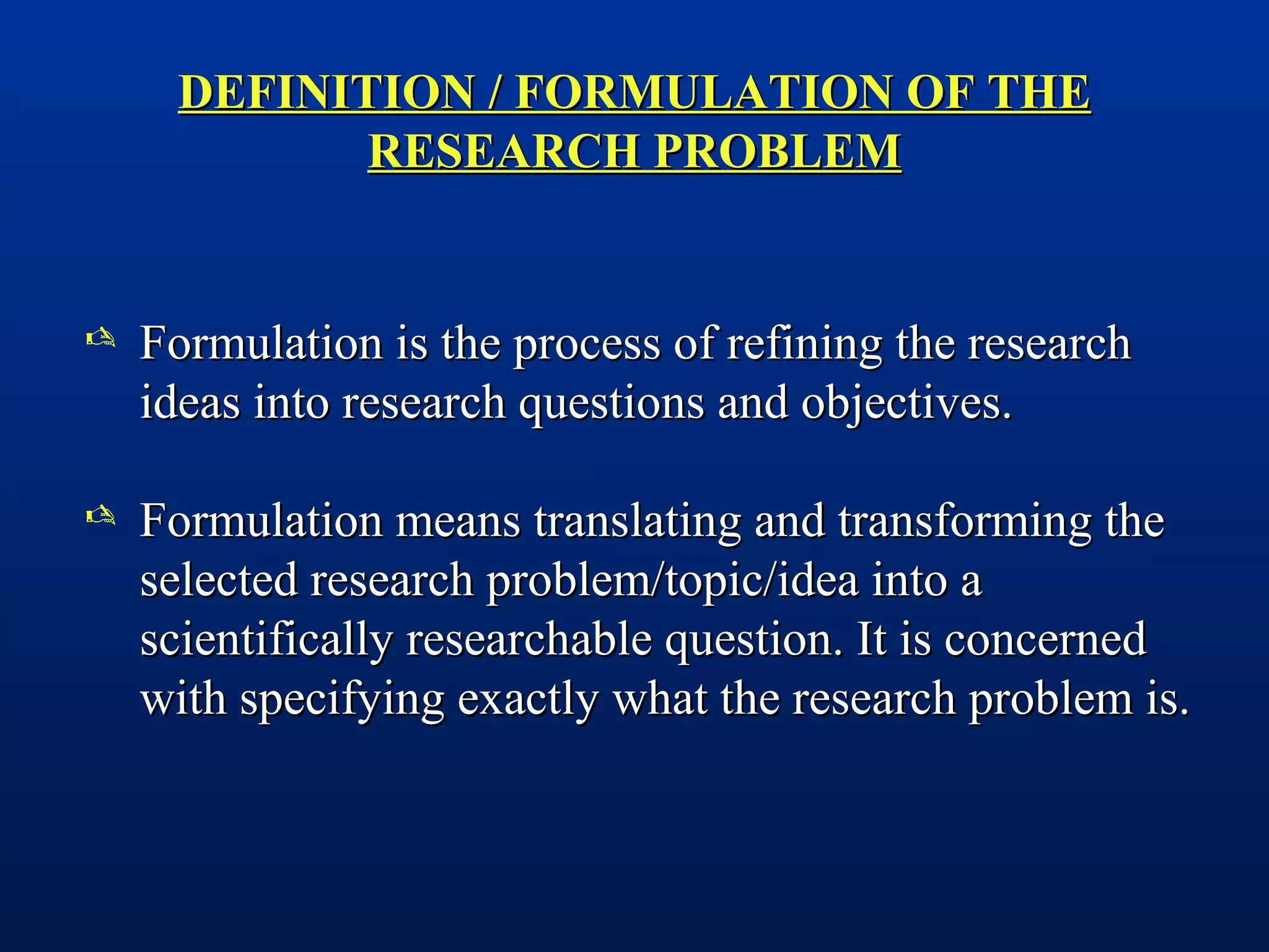 DEFINITION / FORMULATION OF THEDEFINITION / FORMULATION OF THE
RESEARCH PROBLEMRESEARCH PROBLEM
 Formulation is the process of refining the researchFormulation is the process of refining the research
ideas into research questions and objectives.ideas into research questions and objectives.
 Formulation means translating and transforming theFormulation means translating and transforming the
selected research problem/topic/idea into aselected research problem/topic/idea into a
scientifically researchable question. It is concernedscientifically researchable question. It is concerned
with specifying exactly what the research problem is.with specifying exactly what the research problem is.
 