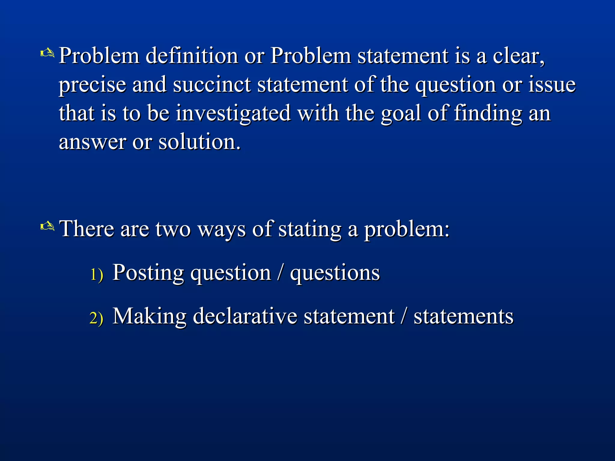  Problem definition or Problem statement is a clear,Problem definition or Problem statement is a clear,
precise and succinct statement of the question or issueprecise and succinct statement of the question or issue
that is to be investigated with the goal of finding anthat is to be investigated with the goal of finding an
answer or solution.answer or solution.
 There are two ways of stating a problem:There are two ways of stating a problem:
1)1) Posting question / questionsPosting question / questions
2)2) Making declarative statement / statementsMaking declarative statement / statements
 