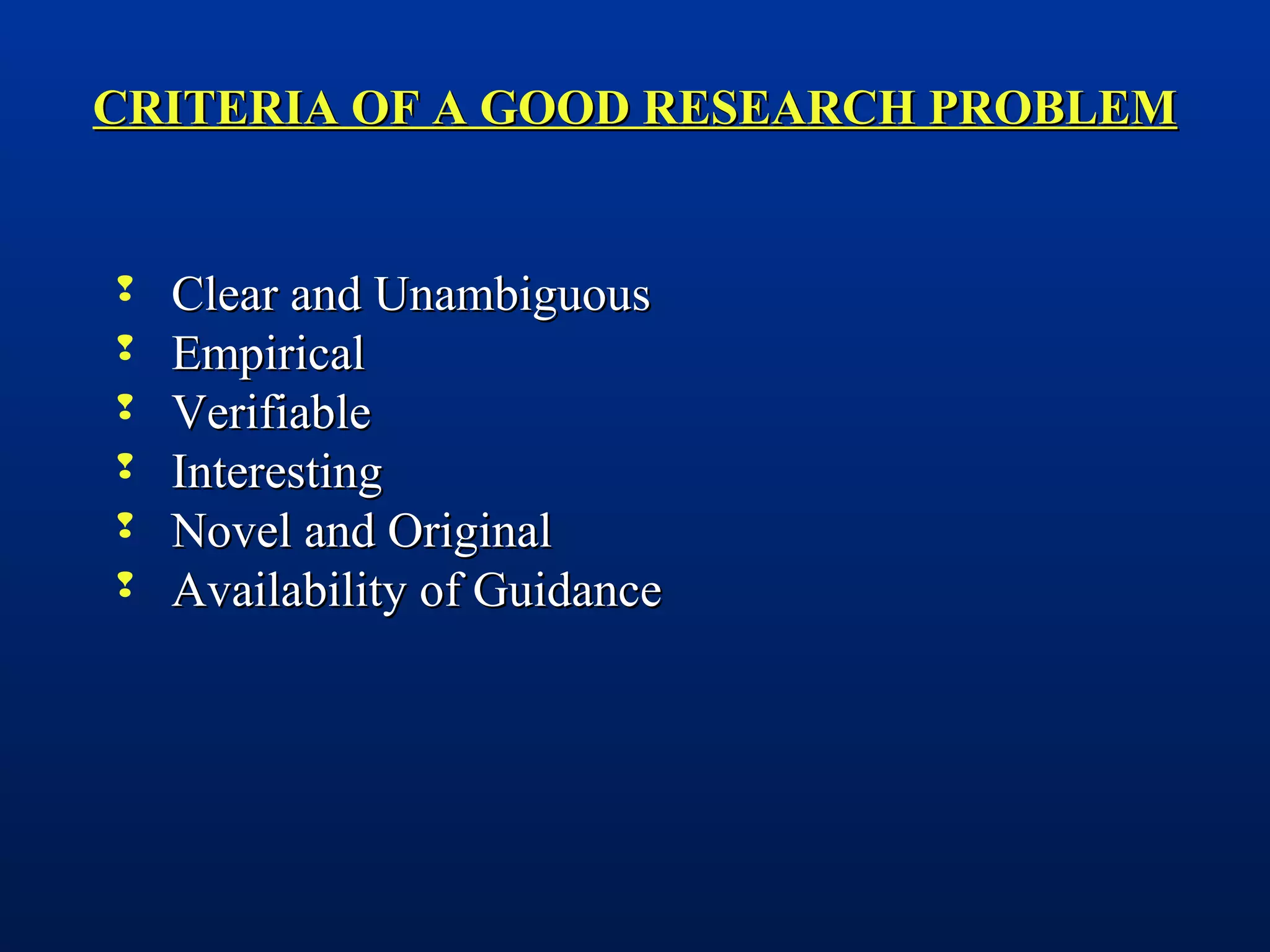 CRITERIA OF A GOOD RESEARCH PROBLEMCRITERIA OF A GOOD RESEARCH PROBLEM
 Clear and UnambiguousClear and Unambiguous
 EmpiricalEmpirical
 VerifiableVerifiable
 InterestingInteresting
 Novel and OriginalNovel and Original
 Availability of GuidanceAvailability of Guidance
 