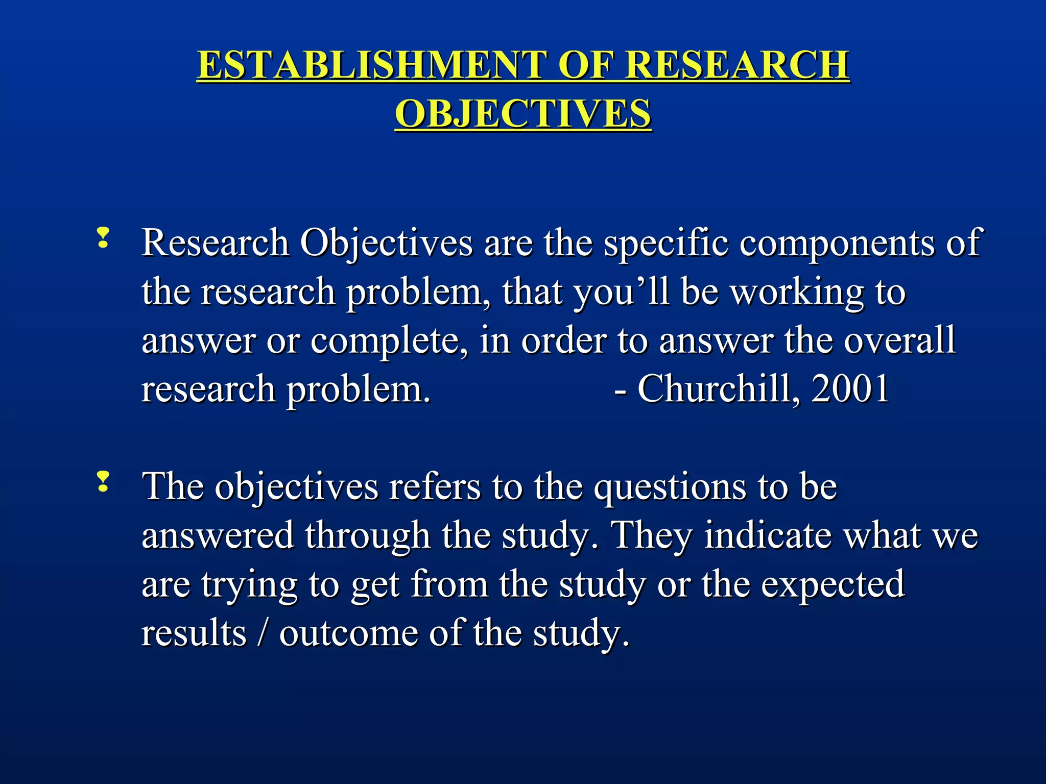 ESTABLISHMENT OF RESEARCHESTABLISHMENT OF RESEARCH
OBJECTIVESOBJECTIVES
 Research Objectives are the specific components ofResearch Objectives are the specific components of
the research problem, that you’ll be working tothe research problem, that you’ll be working to
answer or complete, in order to answer the overallanswer or complete, in order to answer the overall
research problem. - Churchill, 2001research problem. - Churchill, 2001
 The objectives refers to the questions to beThe objectives refers to the questions to be
answered through the study. They indicate what weanswered through the study. They indicate what we
are trying to get from the study or the expectedare trying to get from the study or the expected
results / outcome of the study.results / outcome of the study.
 