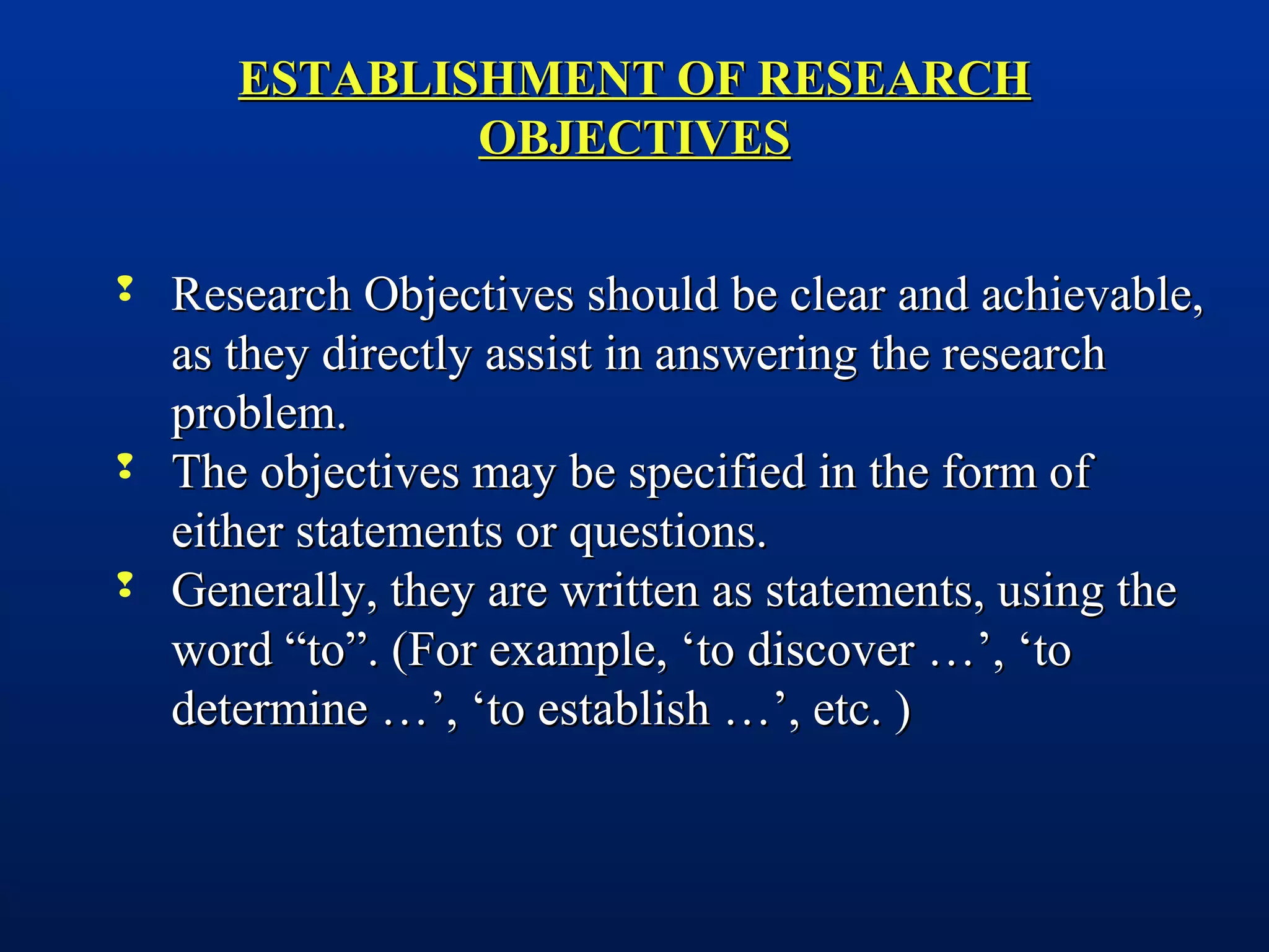 ESTABLISHMENT OF RESEARCHESTABLISHMENT OF RESEARCH
OBJECTIVESOBJECTIVES
 Research Objectives should be clear and achievable,Research Objectives should be clear and achievable,
as they directly assist in answering the researchas they directly assist in answering the research
problem.problem.
 The objectives may be specified in the form ofThe objectives may be specified in the form of
either statements or questions.either statements or questions.
 Generally, they are written as statements, using theGenerally, they are written as statements, using the
word “to”. (For example, ‘to discover …’, ‘toword “to”. (For example, ‘to discover …’, ‘to
determine …’, ‘to establish …’, etc. )determine …’, ‘to establish …’, etc. )
 