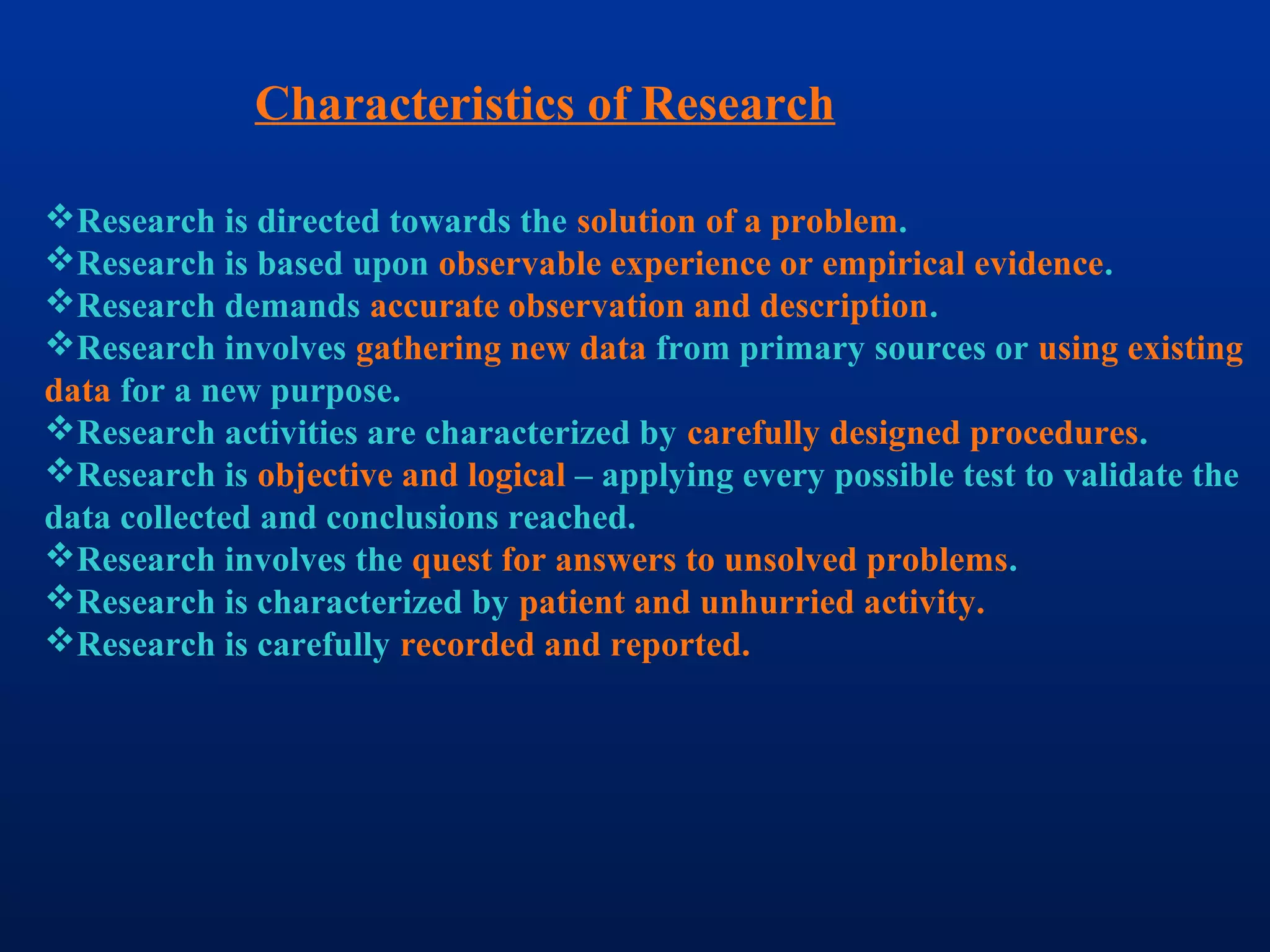 Characteristics of Research
Research is directed towards the solution of a problem.
Research is based upon observable experience or empirical evidence.
Research demands accurate observation and description.
Research involves gathering new data from primary sources or using existing
data for a new purpose.
Research activities are characterized by carefully designed procedures.
Research is objective and logical – applying every possible test to validate the
data collected and conclusions reached.
Research involves the quest for answers to unsolved problems.
Research is characterized by patient and unhurried activity.
Research is carefully recorded and reported.
 