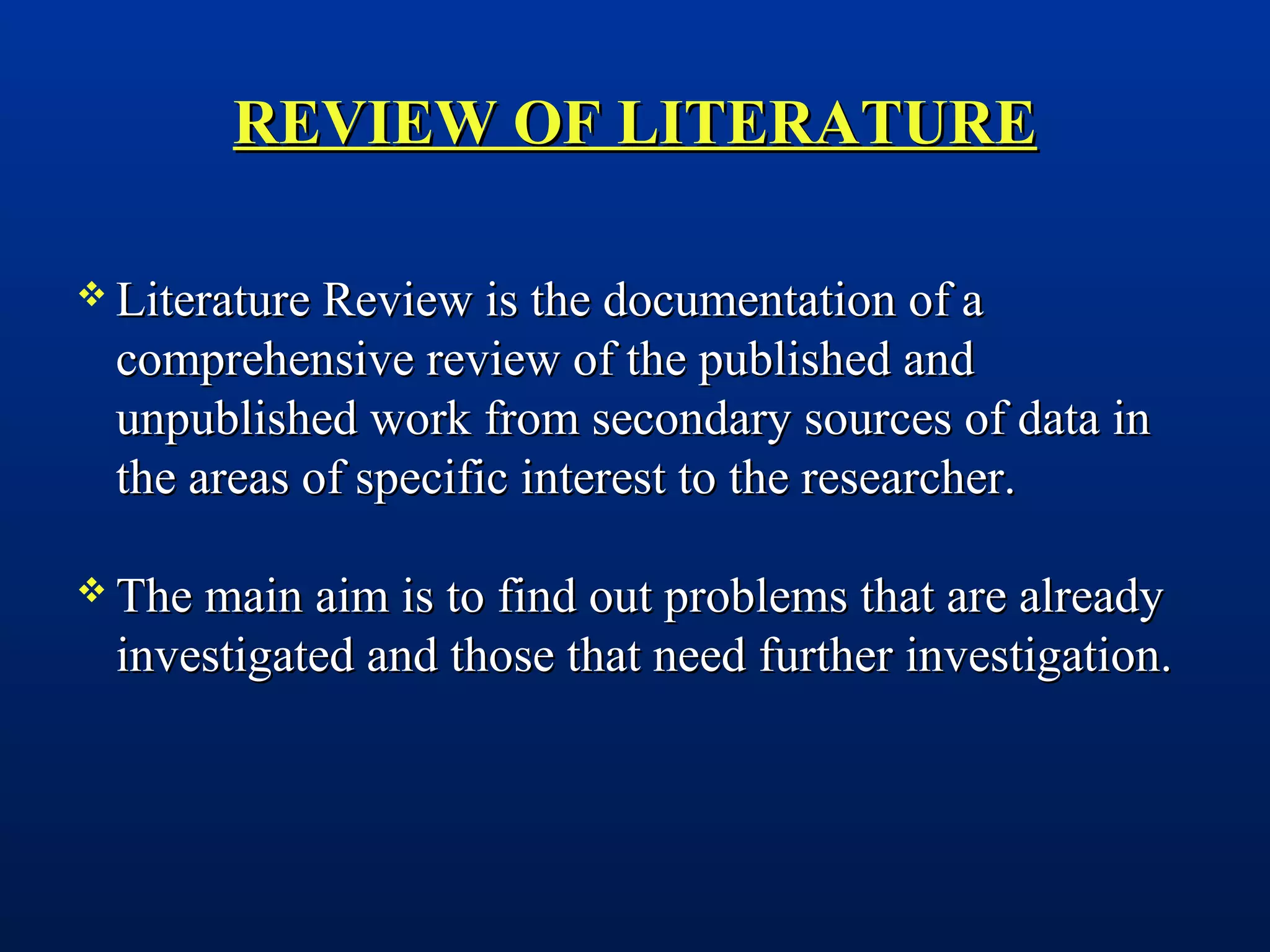 REVIEW OF LITERATUREREVIEW OF LITERATURE
 Literature Review is the documentation of aLiterature Review is the documentation of a
comprehensive review of the published andcomprehensive review of the published and
unpublished work from secondary sources of data inunpublished work from secondary sources of data in
the areas of specific interest to the researcher.the areas of specific interest to the researcher.
 The main aim is to find out problems that are alreadyThe main aim is to find out problems that are already
investigated and those that need further investigation.investigated and those that need further investigation.
 