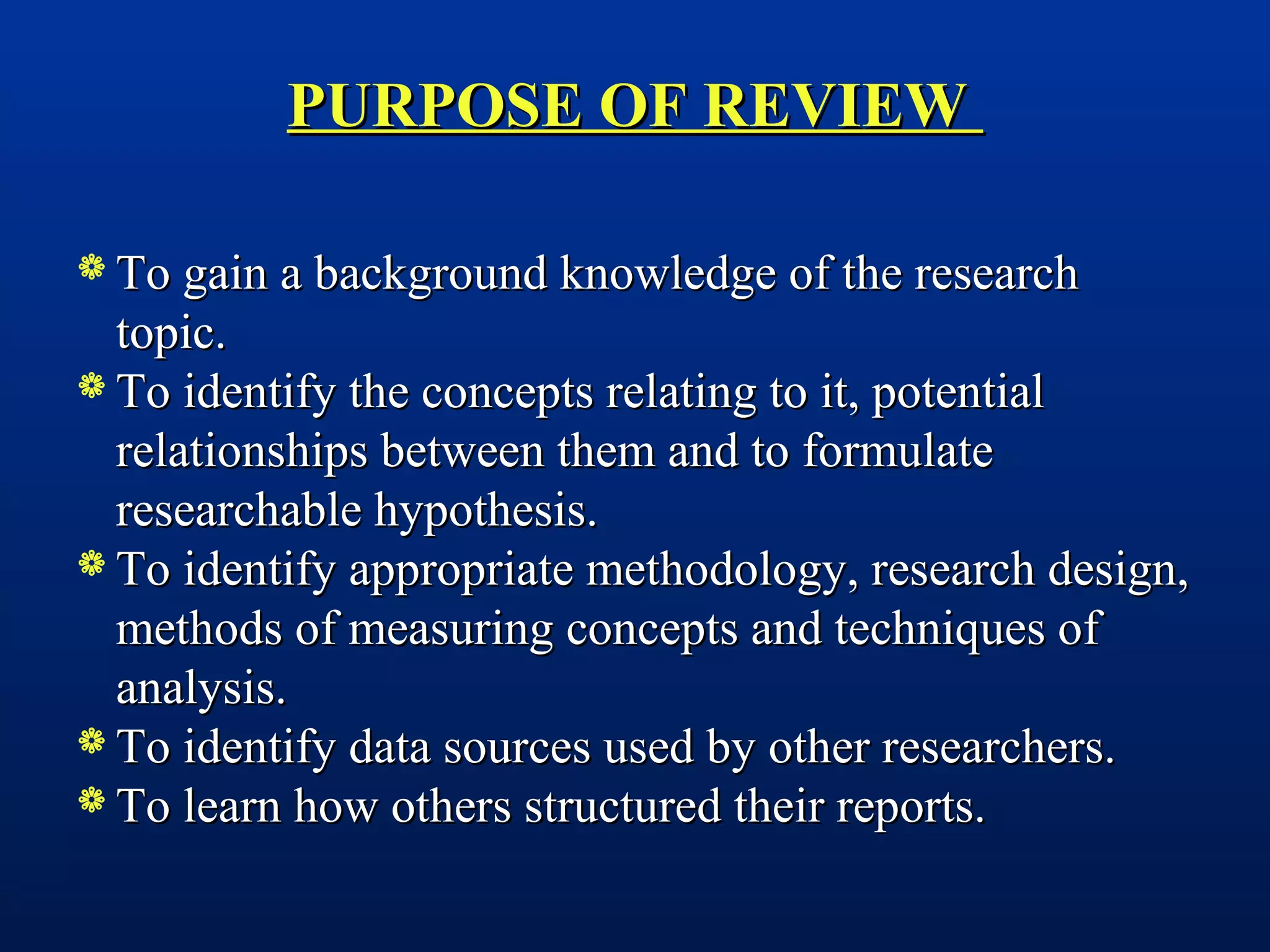 PURPOSE OF REVIEWPURPOSE OF REVIEW
 To gain a background knowledge of the researchTo gain a background knowledge of the research
topic.topic.
 To identify the concepts relating to it, potentialTo identify the concepts relating to it, potential
relationships between them and to formulaterelationships between them and to formulate
researchable hypothesis.researchable hypothesis.
 To identify appropriate methodology, research design,To identify appropriate methodology, research design,
methods of measuring concepts and techniques ofmethods of measuring concepts and techniques of
analysis.analysis.
 To identify data sources used by other researchers.To identify data sources used by other researchers.
 To learn how others structured their reports.To learn how others structured their reports.
 