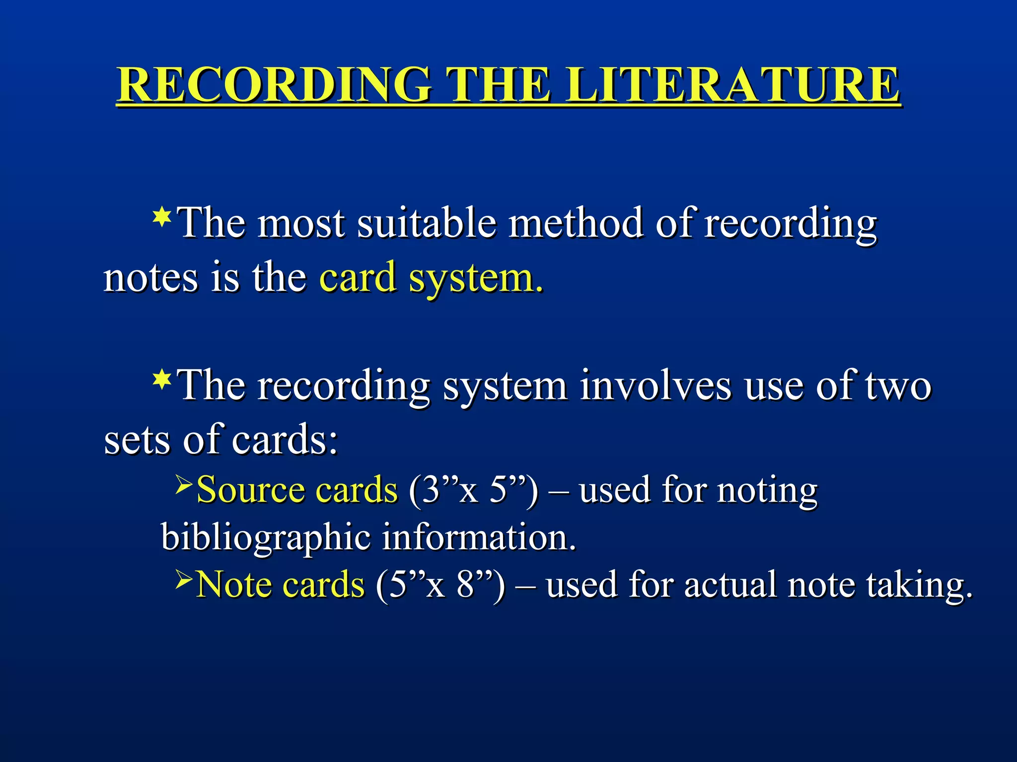 RECORDING THE LITERATURERECORDING THE LITERATURE
The most suitable method of recordingThe most suitable method of recording
notes is thenotes is the card system.card system.
The recording system involves use of twoThe recording system involves use of two
sets of cards:sets of cards:
Source cardsSource cards (3”x 5”) – used for noting(3”x 5”) – used for noting
bibliographic information.bibliographic information.
Note cardsNote cards (5”x 8”) – used for actual note taking.(5”x 8”) – used for actual note taking.
 