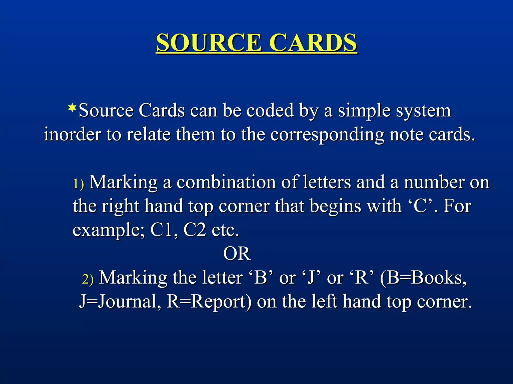 SOURCE CARDSSOURCE CARDS
Source Cards can be coded by a simple systemSource Cards can be coded by a simple system
inorder to relate them to the corresponding note cards.inorder to relate them to the corresponding note cards.
1)1) Marking a combination of letters and a number onMarking a combination of letters and a number on
the right hand top corner that begins with ‘C’. Forthe right hand top corner that begins with ‘C’. For
example; C1, C2 etc.example; C1, C2 etc.
OROR
2)2) Marking the letter ‘B’ or ‘J’ or ‘R’ (B=Books,Marking the letter ‘B’ or ‘J’ or ‘R’ (B=Books,
J=Journal, R=Report) on the left hand top corner.J=Journal, R=Report) on the left hand top corner.
 