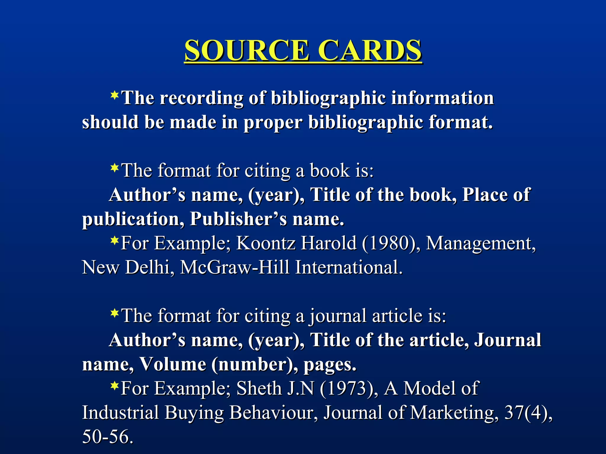 SOURCE CARDSSOURCE CARDS
The recording of bibliographic informationThe recording of bibliographic information
should be made in proper bibliographic format.should be made in proper bibliographic format.
The format for citing a book is:The format for citing a book is:
Author’s name, (year), Title of the book, Place ofAuthor’s name, (year), Title of the book, Place of
publication, Publisher’s name.publication, Publisher’s name.
For Example; Koontz Harold (1980), Management,For Example; Koontz Harold (1980), Management,
New Delhi, McGraw-Hill International.New Delhi, McGraw-Hill International.
The format for citing a journal article is:The format for citing a journal article is:
Author’s name, (year), Title of the article, JournalAuthor’s name, (year), Title of the article, Journal
name, Volume (number), pages.name, Volume (number), pages.
For Example; Sheth J.N (1973), A Model ofFor Example; Sheth J.N (1973), A Model of
Industrial Buying Behaviour, Journal of Marketing, 37(4),Industrial Buying Behaviour, Journal of Marketing, 37(4),
50-56.50-56.
 