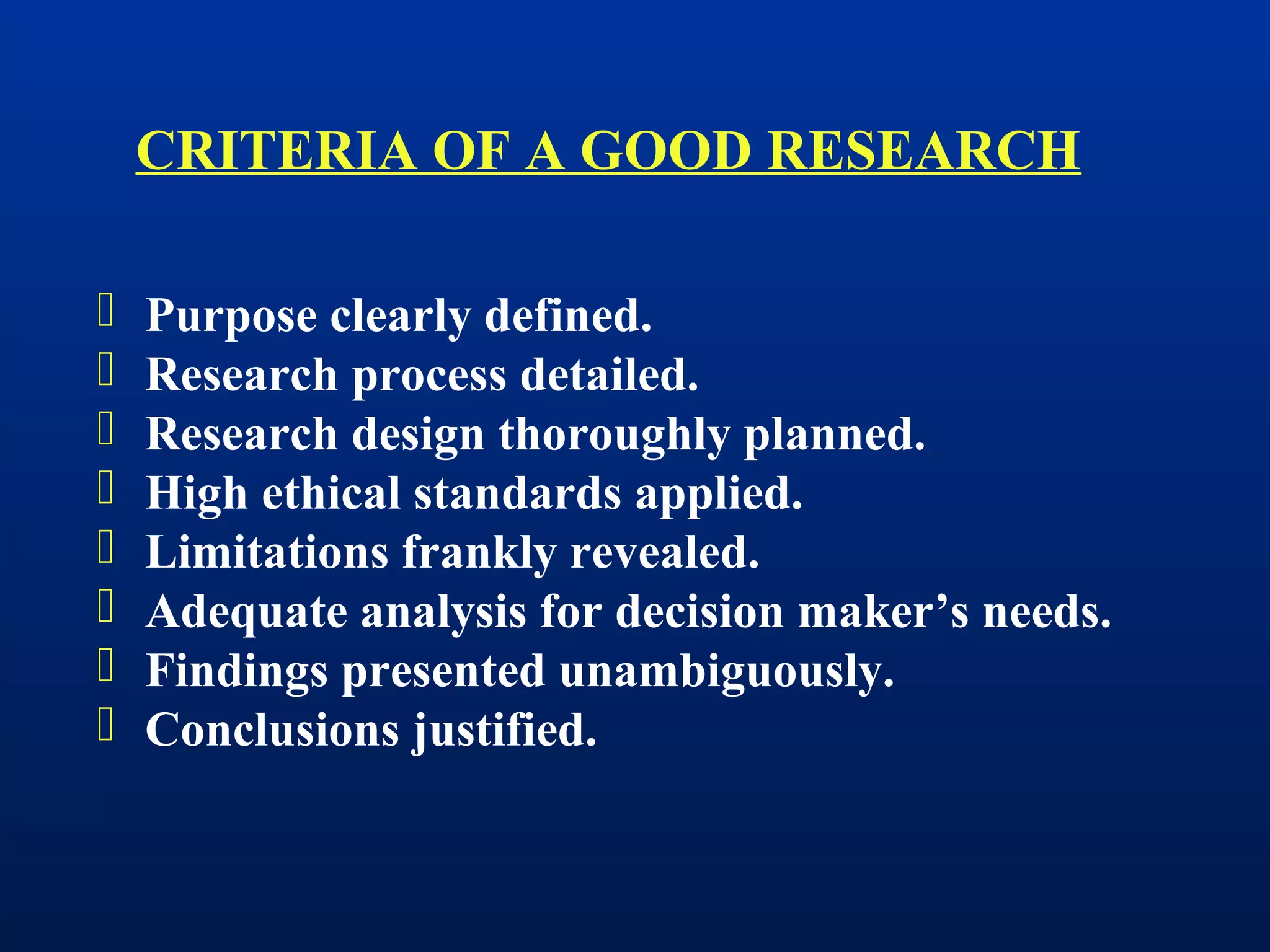  Purpose clearly defined.
 Research process detailed.
 Research design thoroughly planned.
 High ethical standards applied.
 Limitations frankly revealed.
 Adequate analysis for decision maker’s needs.
 Findings presented unambiguously.
 Conclusions justified.
CRITERIA OF A GOOD RESEARCH
 