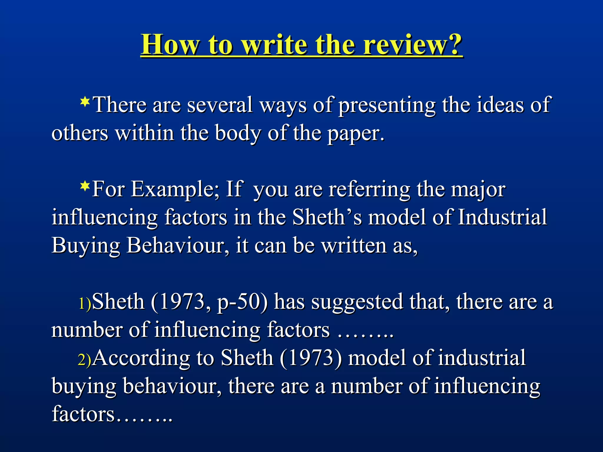 How to write the review?How to write the review?
There are several ways of presenting the ideas ofThere are several ways of presenting the ideas of
others within the body of the paper.others within the body of the paper.
For Example; If you are referring the majorFor Example; If you are referring the major
influencing factors in the Sheth’s model of Industrialinfluencing factors in the Sheth’s model of Industrial
Buying Behaviour, it can be written as,Buying Behaviour, it can be written as,
1)1)Sheth (1973, p-50) has suggested that, there are aSheth (1973, p-50) has suggested that, there are a
number of influencing factors ……..number of influencing factors ……..
2)2)According to Sheth (1973) model of industrialAccording to Sheth (1973) model of industrial
buying behaviour, there are a number of influencingbuying behaviour, there are a number of influencing
factors……..factors……..
 