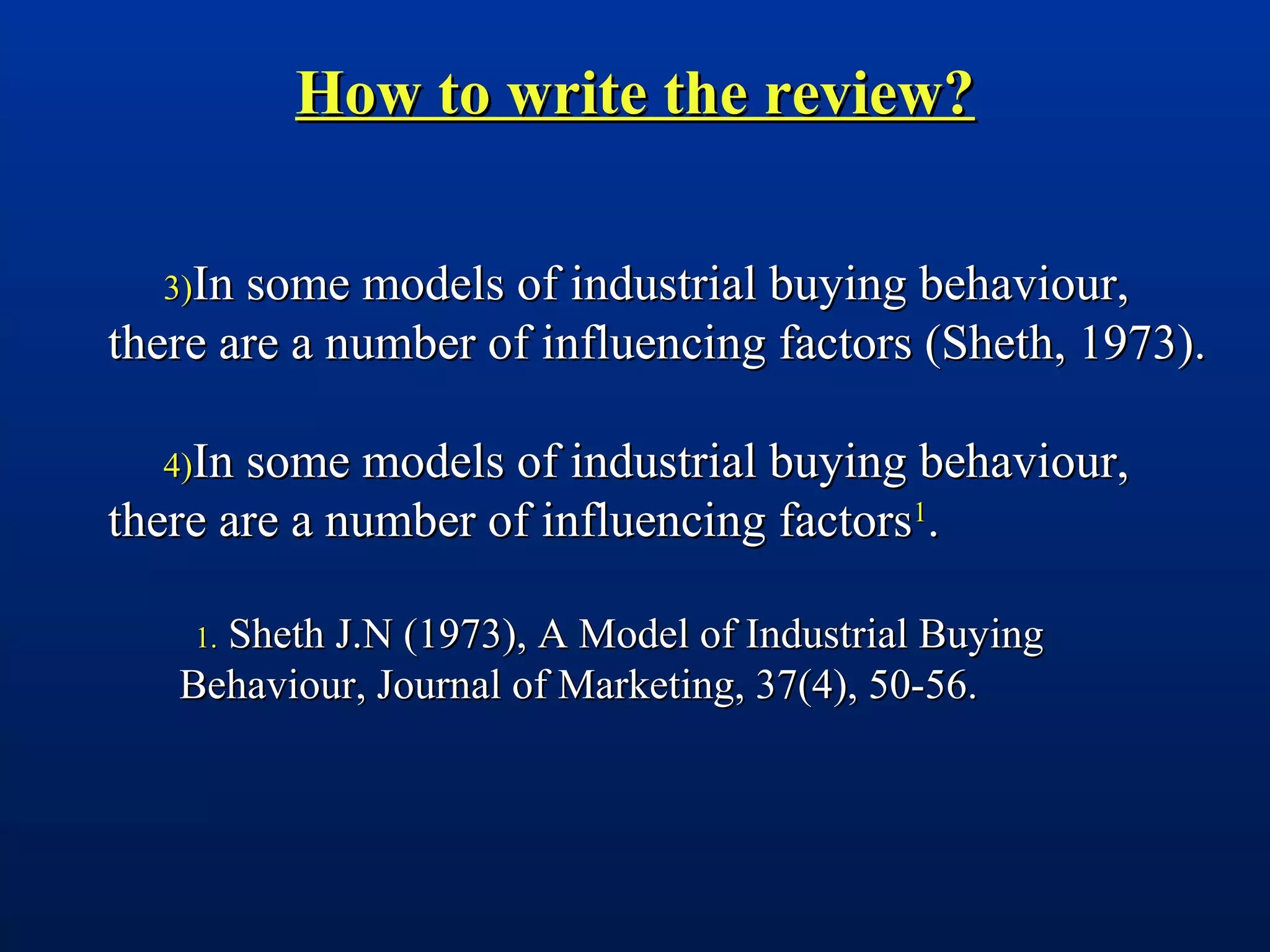 How to write the review?How to write the review?
3)3)In some models of industrial buying behaviour,In some models of industrial buying behaviour,
there are a number of influencing factors (Sheth, 1973).there are a number of influencing factors (Sheth, 1973).
4)4)In some models of industrial buying behaviour,In some models of industrial buying behaviour,
there are a number of influencing factorsthere are a number of influencing factors11
..
1.1. Sheth J.N (1973), A Model of Industrial BuyingSheth J.N (1973), A Model of Industrial Buying
Behaviour, Journal of Marketing, 37(4), 50-56.Behaviour, Journal of Marketing, 37(4), 50-56.
 