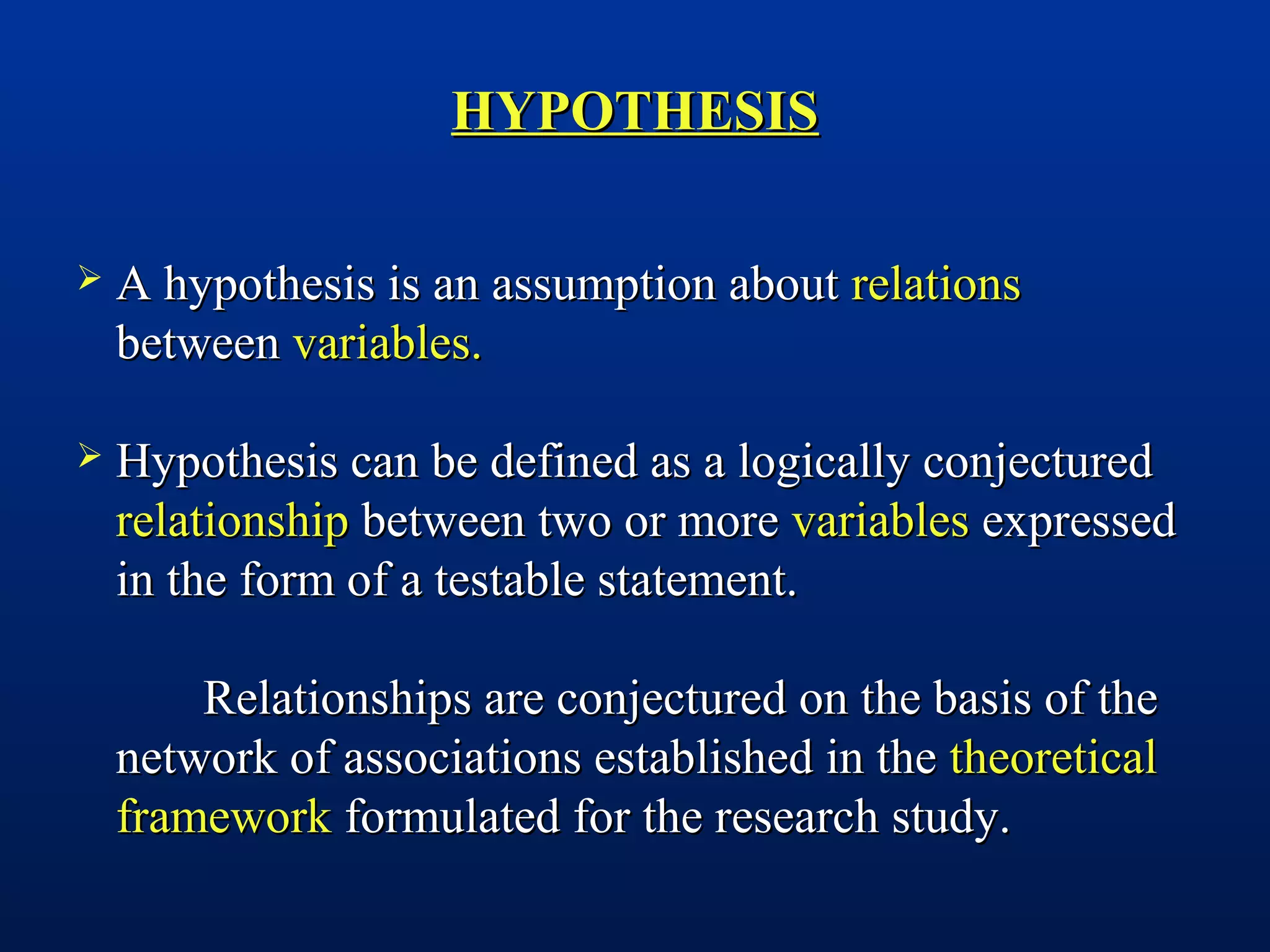 HYPOTHESISHYPOTHESIS
 A hypothesis is an assumption aboutA hypothesis is an assumption about relationsrelations
betweenbetween variables.variables.
 Hypothesis can be defined as a logically conjecturedHypothesis can be defined as a logically conjectured
relationshiprelationship between two or morebetween two or more variablesvariables expressedexpressed
in the form of a testable statement.in the form of a testable statement.
Relationships are conjectured on the basis of theRelationships are conjectured on the basis of the
network of associations established in thenetwork of associations established in the theoreticaltheoretical
frameworkframework formulated for the research study.formulated for the research study.
 